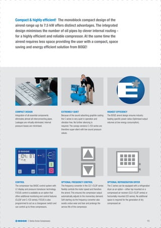 C Series Screw Compressors 15
Compact & highly efﬁcient! The monoblock compact design of the
airend range up to 7.5 kW offers distinct advantages. The integrated
design minimises the number of oil pipes by clever internal routing -
for a highly efﬁcient and reliable compressor. At the same time the
airend requires less space providing the user with a compact, space
saving and energy efﬁcient solution from BOGE!
CONTROL
The compressor has BASIC control system with
LC display and pressure transducer technology.
FOCUS control is available as an option that
offers additional monitoring and control features
(CL(D)F and C-/CD series). FOCUS is also
programmed to act as a changeover switch and
can control up to three compressors.
COMPACT DESIGN
Integration of all essential components
eliminates almost all interconnecting pipes.
Leakages are virtually eliminated. Internal
pressure losses are minimised.
OPTIONAL FREQUENCY CONTROL
The frequency converter in the CLF-/CLDF series
ﬂexibly controls the motor speed and therefore
the airend. This ensures the compressor output
automatically adjusts to the momentary demand.
Soft starting via the frequency convertor also
avoids undue wear and tear and prolongs the
service life of the compressor.
EXTREMELY QUIET
Because of the sound adsorbing graphite casting
the C series is very quiet in operation and
vibration free. No further silencing is
required. The canopy versions C-/CD series are
therefore super-silent with low sound pressure
values.
OPTIONAL REFRIGERATION DRYER
The C series can be equipped with a refrigeration
dryer as an option – either top mounted on a
compressed air receiver (CLD-/CLDF series) or
horizontally mounted (CD series). No additional
space is required for the generation of dry
compressed air.
HIGHEST EFFICIENCY
The BOGE airend design ensures industry
leading speciﬁc power ratios (Optimised output
volumes at low energy consumption).
 