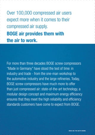 For more than three decades BOGE screw compressors
“Made in Germany” have stood the test of time: in
industry and trade - from the one-man workshop to
the automotive industry and the large reﬁneries. Today,
BOGE screw compressors have much more to offer
than just compressed air: state-of-the-art technology, a
modular design concept and maximum energy efﬁciency
ensures that they meet the high reliability and efﬁciency
standards customers have come to expect from BOGE.
Over 100,000 compressed air users
expect more when it comes to their
compressed air supply.
BOGE air provides them with
the air to work.
BOGE AIR. THE AIR TO WORK.
 