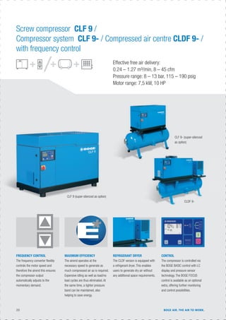 20 BOGE AIR. THE AIR TO WORK.
MAXIMUM EFFICIENCY
The airend operates at the
necessary speed to generate as
much compressed air as is required.
Expensive idling as well as load/no
load cycles are thus eliminated. At
the same time, a tighter pressure
band can be maintained, also
helping to save energy.
FREQUENCY CONTROL
The frequency converter ﬂexibly
controls the motor speed and
therefore the airend this ensures
the compressor output
automatically adjusts to the
momentary demand.
CONTROL
The compressor is controlled via
the BOGE BASIC control with LC
display and pressure sensor
technology. The BOGE FOCUS
control is available as an optional
extra, offering further monitoring
and control possibilities.
REFRIGERANT DRYER
The CLDF version is equipped with
a refrigerant dryer. This enables
users to generate dry air without
any additional space requirements.
Effective free air delivery:
0.24 – 1.27 m³/min, 8 – 45 cfm
Pressure range: 8 – 13 bar, 115 – 190 psig
Motor range: 7,5 kW, 10 HP
CLF 9 (super-silenced as option)
CLDF 9-
Screw compressor CLF 9 /
Compressor system CLF 9- / Compressed air centre CLDF 9- /
with frequency control
CLF 9- (super-silenced
as option)
 