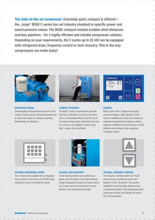 The state-of-the-art compressor: Extremely quiet, compact & efﬁcient –
the „large“ BOGE C series has set industry standard in speciﬁc power and
sound pressure values. The BOGE compact module enables short distances
and less pipelines - for a highly efﬁcient and reliable compressor solution.
Depending on your requirements, the C series up to 22 kW can be equipped
with refrigerant dryer, frequency control or heat recovery: This is the way
compressors are made today!
OPTIONAL REFRIGERANT DRYER
The C series can be supplied with an integrated
dryer or, with the CLD series and CD/CDF series,
mounted on top of a horizontal air receiver.
INTEGRATED DESIGN
The integration of all essential components in the
compact module serves to eliminate pipework and
to reduce ﬂow losses: for maximum operating
dependability and efﬁciency!
OPTIONAL HEAT RECOVERY
A heat recovery system can be added as an
option. Up to 94 percent of the input electrical
energy is dissipated through the cooling medium
(air or water) and can be recovered for space
heating or pre-heating domestic water.
OPTIONAL FREQUENCY CONTROL
The frequency controlled option (CLF-/CLDF
series) ensures a continuous volume ﬂow
between 25 and 100 percent. This ensures
adaptation to the momentary demand of the
compressed air system. Soft starting also avoids
undue wear and tear and prolongs the service
life of the compressor.
COMPACT EFFICIENCY
The BOGE C series is engineered to generate
high free air deliveries in continuous operation
and in a incomparably efﬁcient manner. Due to
its compact design space requirements are kept
to a minimum: an installation surface of less
than 1 square metre is sufﬁcient.
CONTROL
BASIC control with LC display and pressure
sensor technology is ﬁtted standard. FOCUS
control is available as an option and includes an
integrated energy efﬁciency display as well as
additional monitoring and control options. FOCUS
software now includes a three compressor
changeover system.
C Series Screw Compressors 23
 