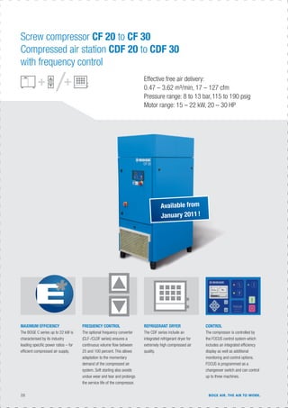 FREQUENCY CONTROL
The optional frequency converter
(CLF-/CLDF series) ensures a
continuous volume ﬂow between
25 and 100 percent. This allows
adaptation to the momentary
demand of the compressed air
system. Soft starting also avoids
undue wear and tear and prolongs
the service life of the compressor.
MAXIMUM EFFICIENCY
The BOGE C series up to 22 kW is
characterised by its industry
leading speciﬁc power ratios – for
efﬁcient compressed air supply.
CONTROL
The compressor is controlled by
the FOCUS control system which
includes an integrated efﬁciency
display as well as additional
monitoring and control options.
FOCUS is programmed as a
changeover switch and can control
up to three machines.
REFRIGERANT DRYER
The CDF series include an
integrated refrigerant dryer for
extremely high compressed air
quality.
Screw compressor CF 20 to CF 30
Compressed air station CDF 20 to CDF 30
with frequency control
Effective free air delivery:
0.47 – 3.62 m³/min, 17 – 127 cfm
Pressure range: 8 to 13 bar,115 to 190 psig
Motor range: 15 – 22 kW, 20 – 30 HP
Available from
January 2011!
28 BOGE AIR. THE AIR TO WORK.
 