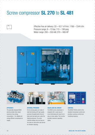 42 BOGE AIR. THE AIR TO WORK.
Effective free air delivery: 33 – 43.7 m³/min, 1166 – 1544 cfm
Pressure range: 8 – 13 bar, 115 – 190 psig
Motor range: 200 – 355 kW, 270 – 480 HP
INTERNAL PIPEWORK
All oil carrying pipes are made of
steel terminating with high quality
precision threaded joints that are
leak proof and safe even under the
highest pressures. The entire
machine utilises only one hose on
the clean air side which also serves
for vibration damping.
EFFICIENCY
The specially designed BOGE
airend provides high output
volumes at low energy
consumption – for reliable and
energy efﬁcient compressed air
supply.
CONTROL
The BOGE FOCUS control is the
standard compressor control and
provides numerous control and
monitoring features.
VALVE-LESS OIL CIRCUIT
The BOGE screw compressor is
designed with a valve-less oil
circuit eliminating the need for oil
stop or check valves. This function
provides maximum operating
safety.
Screw compressor SL 270 to SL 481
 