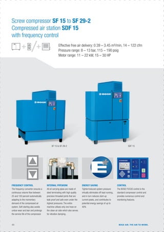 44 BOGE AIR. THE AIR TO WORK.
Effective free air delivery: 0.39 – 3.45 m³/min, 14 – 122 cfm
Pressure range: 8 – 13 bar, 115 – 190 psig
Motor range: 11 – 22 kW, 15 – 30 HP
INTERNAL PIPEWORK
All oil carrying pipes are made of
steel terminating with high quality
precision threaded joints that are
leak proof and safe even under the
highest pressures. The entire
machine utilises only one hose on
the clean air side which also serves
for vibration damping.
FREQUENCY CONTROL
The frequency converter ensures a
continuous volume ﬂow between
25 and 100 percent automatically
adapting to the momentary
demand of the compressed air
system. Soft starting also avoids
undue wear and tear and prolongs
the service life of the compressor.
CONTROL
The BOGE FOCUS control is the
standard compressor control and
provides numerous control and
monitoring features.
ENERGY SAVING
Tighter/reduced system pressure
virtually eliminates off load running,
and in turn reduces start-up
current peaks, and contributes to
potential energy savings of up to
40%
Screw compressor SF 15 to SF 29-2
Compressed air station SDF 15
with frequency control
SF 15 to SF 29-2 SDF 15
 