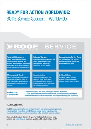 SERVICE
READY FOR ACTION WORLDWIDE:
BOGE Service Support – Worldwide
FLEXIBLE SERVICE
This BOGE service programme has been developed to adapt to each customer’s unique requirements.
It is our objective to create a tailor-made BOGE service package covering inspection, service,
breakdown, with customised warranty arrangements as well as complete all-in service contracts.
Please contact us to help you determine the type of service best suited to meet your needs:
Just email us at service@boge.de – our service specialists will be in touch with you shortly!
Service / Maintenance
Service support solutions including
contracts covering repair and even
warranty extension. Routine maintenance
according to our ﬂat rate service plan as
well as inspection and breakdown cover.
Extended Warranty
Extension of your factory warranty up to
5 years (e.g. with BOGE bestcair):
for total security and back-up
(see overleaf for more details).
Comprehensive Service Cover
The comprehensive “cair” package
includes a guaranteed reaction time
within the warranty period.
Maintenance & Repair
Options include; long-term ﬁxed cost
maintenance plans, a ﬂat rate for all
types of service and spare parts with
a possible warranty extension up to
10 years.
Commissioning
Connection and adjustment of all
equipment at your facility: a fast
and dependable service delivered
by qualiﬁed BOGE service technicians.
Full installation on request.
24 Hour Helpline
Emergency helpline for trouble
shooting and technical support:
available any time around the clock!
COMPRESSED
AIR FLAT RATE
A comprehensive service plan created to satisfy your individual requirements:
e.g. taking responsibility for the compressed air station at your facility including complete plant
management for a monthly ﬂat rate irrespective of hours of operation (energy costs not included).
50 BOGE AIR. THE AIR TO WORK.
 