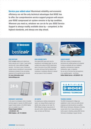 24-h
Service your added value! Maximised reliability and economic
efﬁciency are not the only technical advantages that BOGE has
to offer. Our comprehensive service support program will ensure
your BOGE compressed air system remains in tip top condition.
Wherever you need us, whatever we can do for you: BOGE Service
Support is always readily available close by – competent, to the
highest standards, and always one step ahead.
BOGE BESTCAIR
BOGE bestcair enables you to extend your
factory warranty up to 5 years: 2 years factory
warranty with 3 years additional bestcair
warranty – the choice is yours. Furthermore,
cairplan ensures manufacturer’s recommended
maintenance schedule of new and existing
equipment at the speciﬁed service intervals.
For more information email
bestcair@boge.com
BOGE GENUINE PARTS
Only original BOGE spare parts have the
manufacturer’s technological edge. You can be
conﬁdent when opting for BOGE original spare
parts in the service of your BOGE compressed
air system will ensure that the integrity of the
compressor is maintained, efﬁciency is retained
and your peace of mind is sustained.
ALWAYS NEARBY
BOGE has a network of dedicated service
technicians and certiﬁed partners at its disposal
to help you worldwide with your installation,
upgrading, commissioning or approval,
maintenance, repair, or inspection:
You can rely on the know-how and experience
of our qualiﬁed experts – at all times.
Hotline Mobile Service: +49 5206 601-130
EMERGENCY ASSISTANCE
In the case of an emergency where immediate
technical support is required, the BOGE product
support trouble shooters or the BOGE Helpline
team are available to you 24/7.
Product Support Hotline:
+49 5206 601-140
BOGE Helpline: +49 170 4400444
AIR AUDITS
By analysing your existing compressed air
system, our energy efﬁciency experts can
identify where savings can be made. The
BOGE AIReport includes measurement of:
dew point control, vibration control, leakage,
noise, oil check and TAN check.
TRAINING COURSES
The BOGE Compressed Air College was
established in order to train and certify internal
employees and external partners as qualiﬁed
BOGE Service Technicians. Attendance of training
courses held in the in-house training centre
further assist in refreshing existing BOGE Service
Technician’s knowledge at regular intervals.
C E R T I F I E D
SERVICE TECHNICIAN
Screw Compressors 51
 