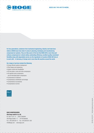 302-GB-5-08.2010/T·Technicalchangesanderrorsreserved.
Our ranges of services include the following:
• Energy efﬁcient systems development
• Plant design and engineering
• System control and visualisation
• Oil-free piston, screw and turbo compressors
• Oil injected screw compressors
and oil lubricated piston compressors
• Compressed air treatment
• Compressed air distribution and storage
• Compressed air accessories
• Compressed air service
For four generations, customers from mechanical engineering, industry and trade have
relied on BOGE know-how when it comes to planning, developing and manufacturing
compressed air systems. They are fully aware of the fact that BOGE AIR is more than just
ordinary compressed air: utmost safety, outstanding efﬁciency, excellent quality, maximised
ﬂexibility along with dependable service are the ingredients to transform BOGE AIR into air
to work with – in Germany, in Europe and in more than 80 countries around the world.
BOGE AIR. THE AIR TO WORK.
BOGE KOMPRESSOREN
Otto Boge GmbH & Co. KG
P.O. Box 10 07 13 · 33507 Bielefeld
Otto-Boge-Straße 1–7 · 33739 Bielefeld
Fon +49 5206 601-0 · Fax +49 5206 601-200
info@boge.com · www.boge.com
 