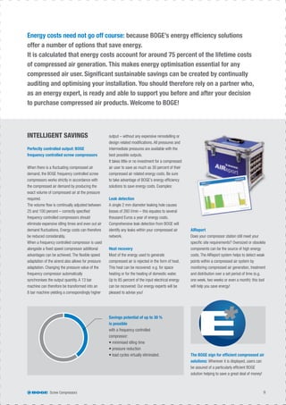 Screw Compressors 9
output – without any expensive remodelling or
design related modiﬁcations. All pressures and
intermediate pressures are available with the
best possible outputs.
It takes little or no investment for a compressed
air user to save as much as 30 percent of their
compressed air related energy costs. Be sure
to take advantage of BOGE’s energy efﬁciency
solutions to save energy costs. Examples:
Leak detection
A single 2 mm diameter leaking hole causes
losses of 260 l/min – this equates to several
thousand Euros a year of energy costs.
Comprehensive leak detection from BOGE will
identify any leaks within your compressed air
network.
Heat recovery
Most of the energy used to generate
compressed air is rejected in the form of heat.
This heat can be recovered: e.g. for space
heating or for the heating of domestic water.
Up to 85 percent of the input electrical energy
can be recovered: Our energy experts will be
pleased to advise you!
AIReport
Does your compressor station still meet your
speciﬁc site requirements? Oversized or obsolete
components can be the source of high energy
costs. The AIReport system helps to detect weak
points within a compressed air system by
monitoring compressed air generation, treatment
and distribution over a set period of time (e.g.
one week, two weeks or even a month): this tool
will help you save energy!
INTELLIGENT SAVINGS
Energy costs need not go off course: because BOGE’s energy efﬁciency solutions
offer a number of options that save energy.
It is calculated that energy costs account for around 75 percent of the lifetime costs
of compressed air generation. This makes energy optimisation essential for any
compressed air user. Signiﬁcant sustainable savings can be created by continually
auditing and optimising your installation. You should therefore rely on a partner who,
as an energy expert, is ready and able to support you before and after your decision
to purchase compressed air products. Welcome to BOGE!
Perfectly controlled output: BOGE
frequency controlled screw compressors
When there is a ﬂuctuating compressed air
demand, the BOGE frequency controlled screw
compressors works strictly in accordance with
the compressed air demand by producing the
exact volume of compressed air at the pressure
required.
The volume ﬂow is continually adjusted between
25 and 100 percent – correctly speciﬁed
frequency controlled compressors should
eliminate expensive idling times and even out air
demand ﬂuctuations. Energy costs can therefore
be reduced considerably.
When a frequency controlled compressor is used
alongside a ﬁxed speed compressor additional
advantages can be achieved. The ﬂexible speed
adaptation of the airend also allows for pressure
adaptation. Changing the pressure value of the
frequency compressor automatically
synchronises the output quantity. A 13 bar
machine can therefore be transformed into an
8 bar machine yielding a correspondingly higher
The BOGE sign for efﬁcient compressed air
solutions: Wherever it is displayed, users can
be assured of a particularly efﬁcient BOGE
solution helping to save a great deal of money!
Savings potential of up to 30 %
is possible
with a frequency controlled
compressor:
• minimised idling time
• pressure reduction
• load cycles virtually eliminated.
 