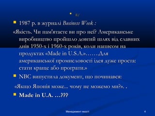 4Менеджмент якості

Е/Е/
 1987 р. в журналі1987 р. в журналі BusinessBusiness WeekWeek ::
«Якість. Чи пам'ятаєте ви про неї? Американське«Якість. Чи пам'ятаєте ви про неї? Американське
виробництво пройшло довгий шлях від славнихвиробництво пройшло довгий шлях від славних
днів 1950-х і 1960-х років, коли написом наднів 1950-х і 1960-х років, коли написом на
продуктах «продуктах «MadeMade inin U.S.A.»…….ДляU.S.A.»…….Для
американської промисловості ідея дуже проста:американської промисловості ідея дуже проста:
стати краще або програти.»стати краще або програти.»
 NBCNBC випустила документ, що починався:випустила документ, що починався:
«Якщо Японія може... чому не можемо ми?».«Якщо Японія може... чому не можемо ми?». ..
 MadeMade inin U.A. …???U.A. …???
 