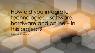 Sarmad Shafique
How did you integrate
technologies – software,
hardware and online – in
this project?
 