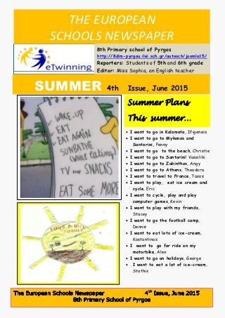 THE EUROPEAN
SCHOOLS NEWSPAPER
8th Primary school of Pyrgos
http://8dim-pyrgou.ilei.sch.gr/autosch/joomla15/
Reporters: Students of 5th and 6th grade
Editor: Miss Sophia, an English teacher
SUMMER 4th Issue, June 2015
22222jhhououu222220152015, http://8dim-pyrgou.ilei.sch.gr/autosch/joomla15/
 I want to go in Kalamata, Ifigeneia
 I want to go to Mykonos and
Santorini, Penny
 I want to go to the beach, Christie
 I want to go to Santorini! Vassiliki
 I want to go to Zakinthos, Angy
 I want to go to Athens, Theodora
 I want to travel to France, Tasos
 I want to play, eat ice cream and
cycle, Eric
 I want to cycle, play and play
computer games, Kevin
 I want to play with my friends,
Stacey
 I want to go the football camp,
Dennis
 I want to eat lots of ice-cream,
Kostantinos
 I want to go for ride on my
motorbike, Alex
 I want to go on holidays, George
 I want to eat a lot of ice-cream,
Stathis
Summer Plans
This summer…
This
summer…………
 