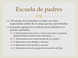 
 * El estudio de las familias con hijos con Altas
Capacidades parten de un sesgo que hay que delimitar.
 Se pueden agrupar los conflictos de las familias en 5
grandes apartados:
 1.Alteraciones en los roles y en las relaciones en general
(permisividad, relación entre hermanos,…)
 2. Alteraciones en el autoconcepto de los padres.
 3. Relaciones entre familia y entorno.
 4. Relaciones entre familia y escuela.
 5. Alteraciones en el concepto de desarrollo del hijo.
Escuela de padres
 