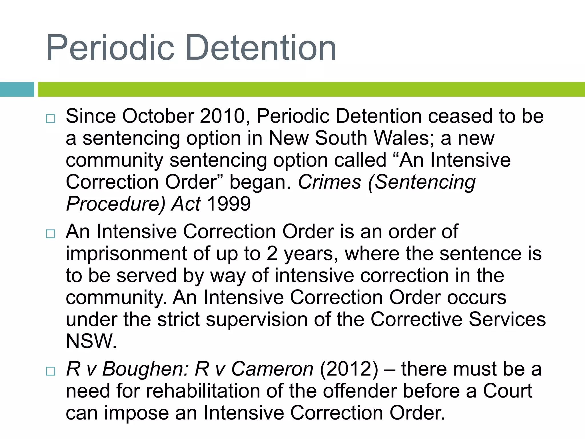 Periodic Detention
 Since October 2010, Periodic Detention ceased to be
a sentencing option in New South Wales; a new
community sentencing option called “An Intensive
Correction Order” began. Crimes (Sentencing
Procedure) Act 1999
 An Intensive Correction Order is an order of
imprisonment of up to 2 years, where the sentence is
to be served by way of intensive correction in the
community. An Intensive Correction Order occurs
under the strict supervision of the Corrective Services
NSW.
 R v Boughen: R v Cameron (2012) – there must be a
need for rehabilitation of the offender before a Court
can impose an Intensive Correction Order.
 