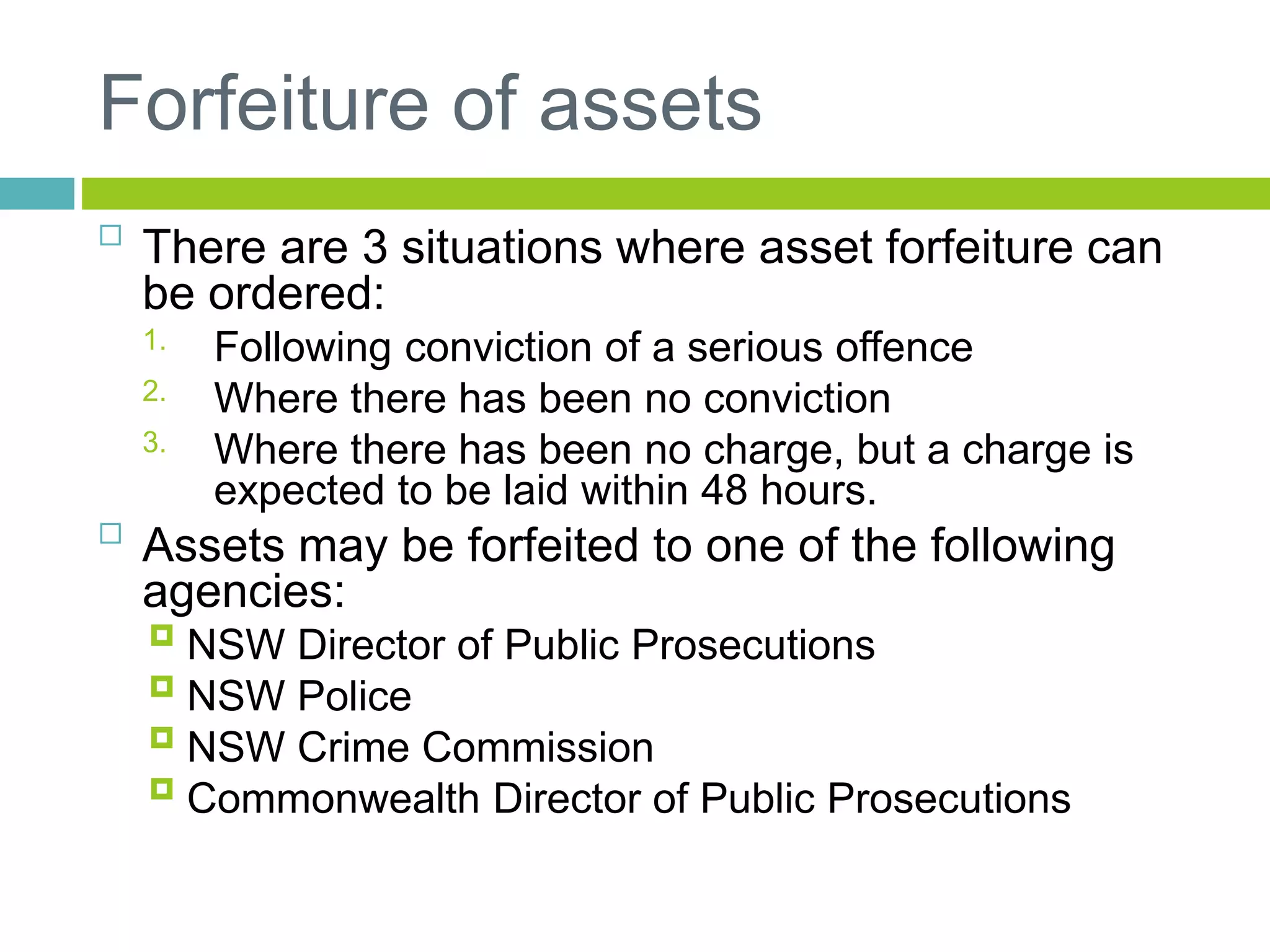 Forfeiture of assets

There are 3 situations where asset forfeiture can
be ordered:
1. Following conviction of a serious offence
2. Where there has been no conviction
3. Where there has been no charge, but a charge is
expected to be laid within 48 hours.

Assets may be forfeited to one of the following
agencies:
 NSW Director of Public Prosecutions
 NSW Police
 NSW Crime Commission
 Commonwealth Director of Public Prosecutions
 