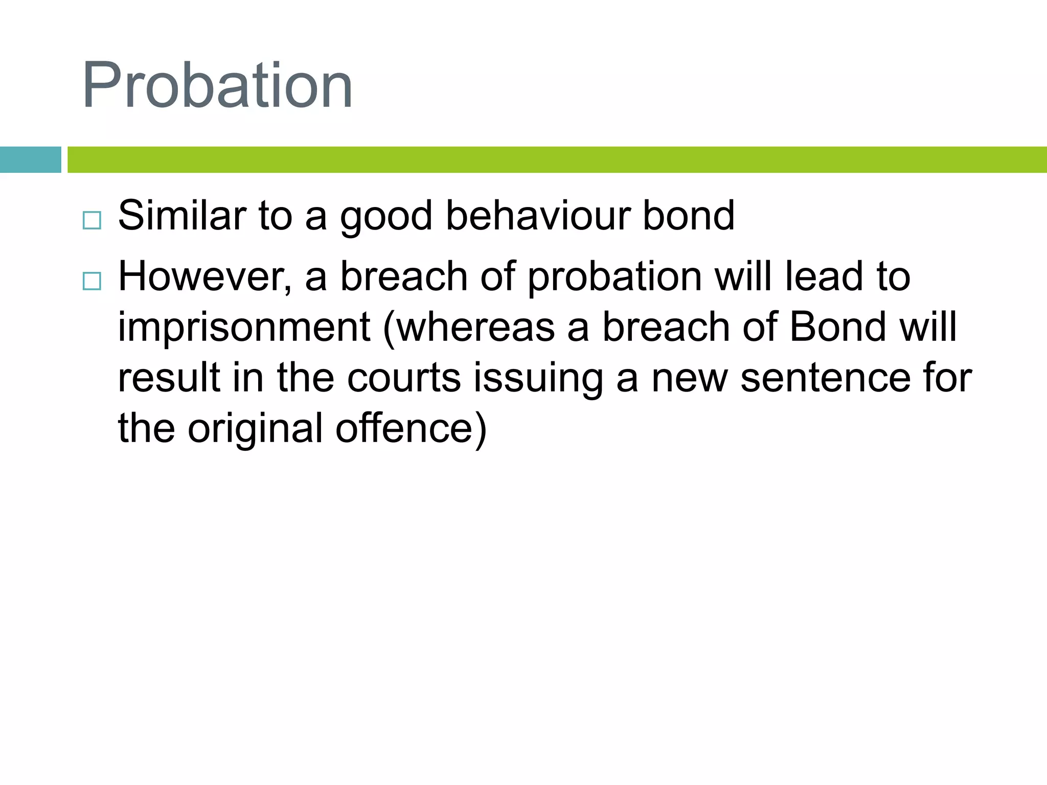 Probation
 Similar to a good behaviour bond
 However, a breach of probation will lead to
imprisonment (whereas a breach of Bond will
result in the courts issuing a new sentence for
the original offence)
 