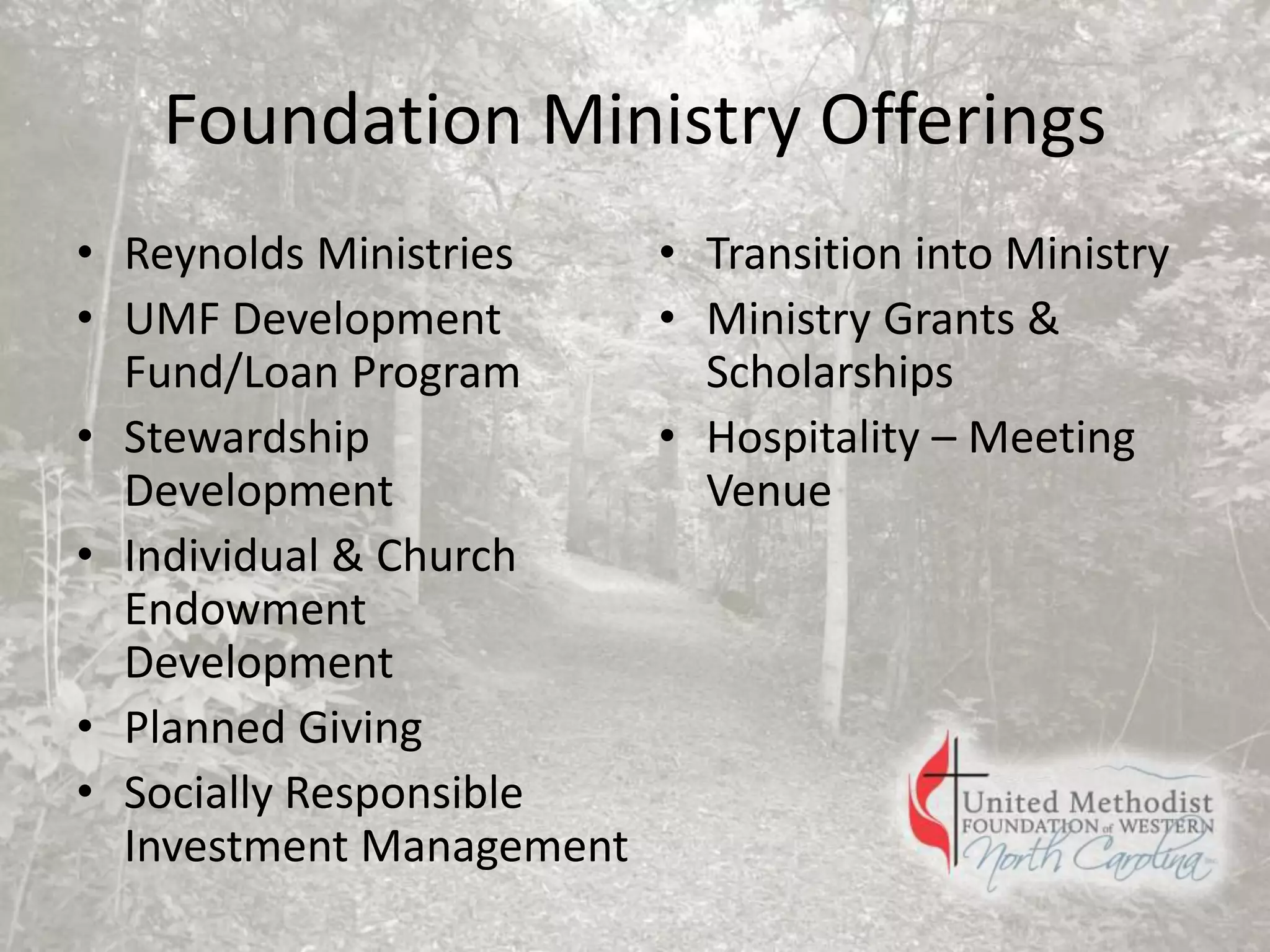 Foundation Ministry Offerings
• Reynolds Ministries
• UMF Development
Fund/Loan Program
• Stewardship
Development
• Individual & Church
Endowment
Development
• Planned Giving
• Socially Responsible
Investment Management
• Transition into Ministry
• Ministry Grants &
Scholarships
• Hospitality – Meeting
Venue