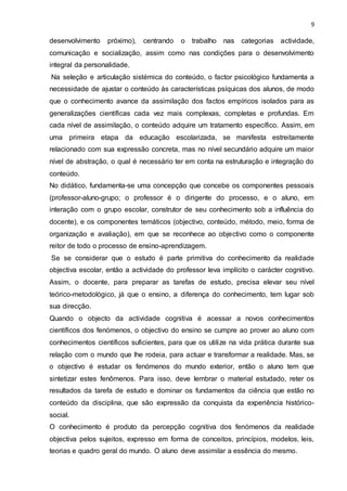 9
desenvolvimento próximo), centrando o trabalho nas categorias actividade,
comunicação e socialização, assim como nas condições para o desenvolvimento
integral da personalidade.
Na seleção e articulação sistémica do conteúdo, o factor psicológico fundamenta a
necessidade de ajustar o conteúdo às características psíquicas dos alunos, de modo
que o conhecimento avance da assimilação dos factos empíricos isolados para as
generalizações científicas cada vez mais complexas, completas e profundas. Em
cada nível de assimilação, o conteúdo adquire um tratamento específico. Assim, em
uma primeira etapa da educação escolarizada, se manifesta estreitamente
relacionado com sua expressão concreta, mas no nível secundário adquire um maior
nível de abstração, o qual é necessário ter em conta na estruturação e integração do
conteúdo.
No didático, fundamenta-se uma concepção que concebe os componentes pessoais
(professor-aluno-grupo; o professor é o dirigente do processo, e o aluno, em
interação com o grupo escolar, construtor de seu conhecimento sob a influência do
docente), e os componentes temáticos (objectivo, conteúdo, método, meio, forma de
organização e avaliação), em que se reconhece ao objectivo como o componente
reitor de todo o processo de ensino-aprendizagem.
Se se considerar que o estudo é parte primitiva do conhecimento da realidade
objectiva escolar, então a actividade do professor leva implícito o carácter cognitivo.
Assim, o docente, para preparar as tarefas de estudo, precisa elevar seu nível
teórico-metodológico, já que o ensino, a diferença do conhecimento, tem lugar sob
sua direcção.
Quando o objecto da actividade cognitiva é acessar a novos conhecimentos
científicos dos fenómenos, o objectivo do ensino se cumpre ao prover ao aluno com
conhecimentos científicos suficientes, para que os utilize na vida prática durante sua
relação com o mundo que lhe rodeia, para actuar e transformar a realidade. Mas, se
o objectivo é estudar os fenómenos do mundo exterior, então o aluno tem que
sintetizar estes fenômenos. Para isso, deve lembrar o material estudado, reter os
resultados da tarefa de estudo e dominar os fundamentos da ciência que estão no
conteúdo da disciplina, que são expressão da conquista da experiência histórico-
social.
O conhecimento é produto da percepção cognitiva dos fenómenos da realidade
objectiva pelos sujeitos, expresso em forma de conceitos, princípios, modelos, leis,
teorias e quadro geral do mundo. O aluno deve assimilar a essência do mesmo.
 