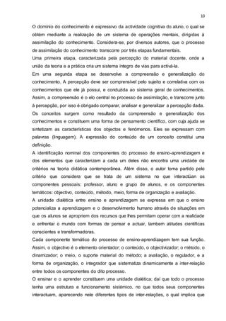 10
O domínio do conhecimento é expressivo da actividade cognitiva do aluno, o qual se
obtém mediante a realização de um sistema de operações mentais, dirigidas à
assimilação do conhecimento. Considera-se, por diversos autores, que o processo
de assimilação do conhecimento transcorre por três etapas fundamentais.
Uma primeira etapa, caracterizada pela percepção do material docente, onde a
união da teoria e a prática cria um sistema íntegro de vias para activá-la.
Em uma segunda etapa se desenvolve a compreensão e generalização do
conhecimento. A percepção deve ser comprensível pelo sujeito e correlativa com os
conhecimentos que ele já possui, e conduzida ao sistema geral de conhecimentos.
Assim, a compreensão é o elo central no processo de assimilação, e transcorre junto
à percepção, por isso é obrigado comparar, analisar e generalizar a percepção dada.
Os conceitos surgem como resultado da compreensão e generalização dos
conhecimentos e constituem uma forma de pensamento científico, com cuja ajuda se
sintetizam as características dos objectos e fenómenos. Eles se expressam com
palavras (linguagem). A expressão do conteúdo de um conceito constitui uma
definição.
A identificação nominal dos componentes do processo de ensino-aprendizagem e
dos elementos que caracterizam a cada um deles não encontra uma unidade de
critérios na teoria didática contemporânea. Além disso, o autor toma partido pelo
critério que considera que se trata de um sistema no que interactúan os
componentes pessoais: professor, aluno e grupo de alunos, e os componentes
temáticos: objectivo, conteúdo, método, meio, forma de organização e avaliação.
A unidade dialética entre ensino e aprendizagem se expressa em que o ensino
potencializa a aprendizagem e o desenvolvimento humano através de situações em
que os alunos se apropriem dos recursos que lhes permitam operar com a realidade
e enfrentar o mundo com formas de pensar e actuar, tambem atitudes científicas
conscientes e transformadoras.
Cada componente temático do processo de ensino-aprendizagem tem sua função.
Assim, o objectivo é o elemento orientador; o conteúdo, o objectivizador; o método, o
dinamizador; o meio, o suporte material do método; a avaliação, o regulador, e a
forma de organização, o integrador que sistematiza dinamicamente a inter-relação
entre todos os componentes do dito processo.
O ensinar e o aprender constituem uma unidade dialética; daí que todo o processo
tenha uma estrutura e funcionamento sistémico, no que todos seus componentes
interactuam, aparecendo nele diferentes tipos de inter-relações, o qual implica que
 