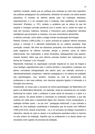 13
significar inovação, desde que se verifique uma mudança ao nível mais específico
das práticas pedagógicas dos professores, directores de escola e de outros actores
educativos. O conceito de reforma aponta para “as mudanças estruturais,
organizacionais, e o de inovação para a mudança, mais qualitativa, de aspectos
funcionais” (Pacheco, p. 151), contudo, o problema que se coloca no que diz
respeito à inovação curricular prende-se com a escola, isto é, reside em saber se
esta tem recursos materiais, humanos e financeiros para protagonizar decisões
estratégicas que provoquem a mudança, com que concordamos plenamente.
A reforma curricular, como referiu o antigo ministro da educação de Portugal,
Roberto Carneiro (1987,p.239), é o vector principal de qualquer reforma educativa
porque o currículo é o elemento fundamental de um sistema educativo. Esta
convicção, contudo, não deve ser obsessiva, porquanto, uma reforma educativa não
pode esgotar-se na reforma curricular, porque a primeira, como se referiu
anteriormente, tem implicações a várias dimensões. Salvaguardado este aspecto,
importa também referir que uma reforma curricular também tem implicações em
termos de “mudança” e de “inovação”.
Representa mudanças na organização curricular (registe-se no caso de Angola a
nova tipologia organizacional para o ensino primário e secundário), mudanças nos
planos curriculares (reorganização dos planos para, por exemplo, promover a
interdisciplinaridade), programas, materiais pedagógicos e no sistema de avaliação
das aprendizagens, mas, também, inovação ao nível do pensamento dos
professores e das suas práticas, sem descurar aspectos ligados à motivação e à
formação dos mesmos.
Actualmente, no nosso país o processo de ensino-aprendizagem da Matemática em
geral e da Matemática Elementar, em particular, ainda se caracteriza por um modelo
tradicional de ensino, onde o professor é parte activa do processo e o aluno é a
parte passiva. Os alunos tendem a memorizar os conteúdos recebidos, o que não
contribui em nada para o pensamento lógico dos mesmos. Como consequência, a
avaliação também pauta – se por uma “ pedagogia tradicional”, o que contradiz a
prática de uma avaliação construtivista e libertadora que de acordo com Hoffmann
(1997,p.551-570), deverá encaminhar – se a um processo de diálogo cooperativo e
interactivo, através do qual os alunos e os professores aprendem sobre si mesmos
no acto próprio da avaliação. Significa que os professores e os alunos devem ser
encarados como sujeitos do processo de avaliação.
 