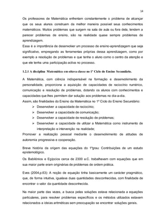 14
Os professores de Matemática enfrentam constantemente o problema de alcançar
que os seus alunos construam da melhor maneira possível seus conhecimentos
matemáticos. Muitos problemas que surgem na sala de aula ou fora dela, tendem a
parecer problemas de ensino, são na realidade quase sempre problemas de
aprendizagem.
Essa é a importância de desenvolver um processo de ensino-aprendizagem que seja
significativo, empregando as ferramentas próprias dessa aprendizagem, como por
exemplo a resolução de problemas e que tenha o aluno como o centro da atenção e
que ele tenha uma participação activa no processo.
1.2.1 A disciplina Matemática em oitava classe no 1º Ciclo do Ensino Secundário.
A Matemática, com ciência indispensável na formação e desenvolvimento da
personalidade, proporciona a aquisição de capacidades de raciocínio numérico,
comunicação e resolução de problemas, dotando os alunos com conhecimentos e
capacidades que lhes permitem dar solução aos problemas no dia-a-dia.
Assim, são finalidades do Ensino da Matemática no 1º Ciclo do Ensino Secundário:
 Desenvolver a capacidade de raciocínio;
 Desenvolver a capacidade de comunicação;
 Desenvolver a capacidade de resolução de problemas;
 Desenvolver a capacidade de utilizar a Matemática como instrumento de
interpretação e intervenção na realidade;
Promover a realização pessoal mediante o desenvolvimento de atitudes de
autonomia progressiva e cooperação.
Breve história da origem das equações do 1ºgrau: Contribuições de um estudo
epistemológico.
Os Babilónios e Egípcios cerca de 2300 a.C. trabalhavam com equações que em
sua maior parte eram originárias de problemas de ordem prática.
Eves (2004,p.63): A noção de equação tinha basicamente um carácter pragmático,
que, de forma intuitiva, igualava duas quantidades desconhecidas, com finalidade de
encontrar o valor da quantidade desconhecida.
Na maior parte das vezes, a busca pelas soluções estava relacionada a equações
particulares, para resolver problemas específicos e os métodos utilizados estavam
relacionados a ideias aritméticas sem preocupação se encontrar soluções gerais.
 