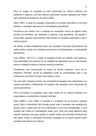 15
Para os Gregos as equações já eram concebidas de maneira diferente dos
babilónios e egípcios, pois não estavam procurando resolver equações que tinham
sido originadas de problemas de ordem prática.
Garbi (1997): A noção de equação contemplava um carácter geométrico e de forma
dedutiva, a resolução repousava em manipulações geométricas.
Percebe-se que mesmo com a mudança de concepção acerca da álgebra nesse
período de aritmética, nos babilónios e egípcios, para geométrica, nos gregos a
busca pelas soluções ainda estavam relacionadas as equações particulares e não a
métodos gerais.
Os Árabes e Hindus trabalhavam tanto com equações originarias de problemas de
ordem pratica, quanto com situações que recaiam em interpretações e manipulações
geométricas.
Puig (1998,p. 109-131): A noção de equação já tinha um carácter mais algébrico,
mais generalista, pois passava de um catálogo de expressões que se sabe resolver
para um catálogo de todas as formas canónicas possíveis.
Percebemos uma preocupação na busca de formas canónicas, como fez al-
Khwarizmi (790-840, sec.IX) ao estabelecer todas as possibilidades para o que
conhecemos por trinómio de grau não superior a dois.
Por outro lado, Khayyam já tinha uma concepção de equação mais relacionada a um
carácter geométrico, interpretando as soluções das equações como intersecção de
curvas geométricas.
Para os Europeus as equações eram vistas dentro de um sistema estrutural com
propriedades e características bastante definidas.
Garbi (2006) e Lintz (1999): A equação é a finalidade de se encontrar soluções
gerais. Após a descoberta das fórmulas gerais para a resolução das equações de
terceiro grau e quarto grau, há uma modificação no rumo das investigações, a nova
questão que norteia as investigações passa para: Será que existe algoritmo para
resolver equações com grau superior a quatro? Nessa nova direcção estrutural, até
que Galois encerra a discussão fornecendo condições de se decidir quando essas
equações são solúveis por radicais.
 