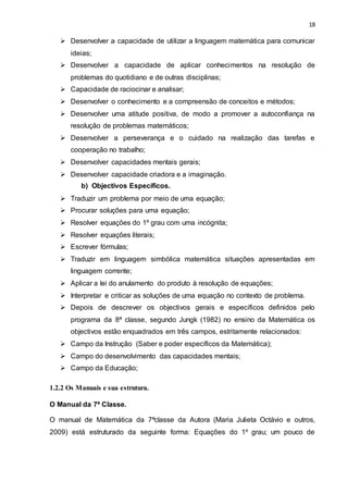 18
 Desenvolver a capacidade de utilizar a linguagem matemática para comunicar
ideias;
 Desenvolver a capacidade de aplicar conhecimentos na resolução de
problemas do quotidiano e de outras disciplinas;
 Capacidade de raciocinar e analisar;
 Desenvolver o conhecimento e a compreensão de conceitos e métodos;
 Desenvolver uma atitude positiva, de modo a promover a autoconfiança na
resolução de problemas matemáticos;
 Desenvolver a perseverança e o cuidado na realização das tarefas e
cooperação no trabalho;
 Desenvolver capacidades mentais gerais;
 Desenvolver capacidade criadora e a imaginação.
b) Objectivos Específicos.
 Traduzir um problema por meio de uma equação;
 Procurar soluções para uma equação;
 Resolver equações do 1º grau com uma incógnita;
 Resolver equações literais;
 Escrever fórmulas;
 Traduzir em linguagem simbólica matemática situações apresentadas em
linguagem corrente;
 Aplicar a lei do anulamento do produto à resolução de equações;
 Interpretar e criticar as soluções de uma equação no contexto de problema.
 Depois de descrever os objectivos gerais e específicos definidos pelo
programa da 8ª classe, segundo Jungk (1982) no ensino da Matemática os
objectivos estão enquadrados em três campos, estritamente relacionados:
 Campo da Instrução (Saber e poder específicos da Matemática);
 Campo do desenvolvimento das capacidades mentais;
 Campo da Educação;
1.2.2 Os Manuais e sua estrutura.
O Manual da 7ª Classe.
O manual de Matemática da 7ªclasse da Autora (Maria Julieta Octávio e outros,
2009) está estruturado da seguinte forma: Equações do 1º grau; um pouco de
 