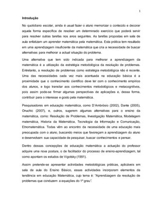 1
Introdução
No quotidiano escolar, ainda é usual fazer o aluno memorizar o conteúdo e decorar
aquela forma específica de resolver um determinado exercício que poderá servir
para resolver outras tarefas nos anos seguintes. As tarefas propostas em sala de
aula enfatizam um aprender matemática pela matemática. Esta prática tem resultado
em uma aprendizagem insuficiente da matemática que cria a necessidade de buscar
alternativas para melhorar a actual situação do problema.
Uma alternativa que tem sido indicada para melhorar a aprendizagem da
matemática é a utilização da estratégia metodológica da resolução de problemas.
Entretanto, a resolução de problemas como estratégia metodológica não é recente.
Uma das necessidades cada vez mais acentuada na educação básica é a
proximidade que o conhecimento científico deve ter com o conhecimento empírico
dos alunos, e logo transitar aos conhecimentos metodológicos e metacognitivos,
pois assim pode-se firmar algumas perspectivas de aplicações e, dessa forma,
contribuir para o interesse e gosto pela matemática.
Pesquisadores em educação matemática, como D’Ambrósio (2002), Dante (2005),
Onuchic (2007), e, outros, sugerem algumas alternativas para o ensino da
matemática, como: Resolução de Problemas, Investigação Matemática, Modelagem
matemática, Historia da Matemática, Tecnologia da Informação e Comunicação,
Etnomatemática. Todas vêm ao encontro da necessidade de uma educação mais
preocupada com o aluno, buscando meios que favoreçam a aprendizagem do aluno
e desenvolvam sua capacidade de pesquisar, buscar conhecimentos e pensar.
Dentro dessas concepções de educação matemática a actuação do professor
adquire uma nova postura, o de facilitador do processo de ensino-aprendizagem, tal
como apontam os estudos de Vigotsky (1991).
Assim pretende-se apresentar actividades metodológicas práticas, aplicáveis em
sala de aula do Ensino Básico, essas actividades incorporam elementos da
tendência em educação Matemática, cujo tema é: “Aprendizagem da resolução de
problemas que conduzem a equações do 1º grau”.
 