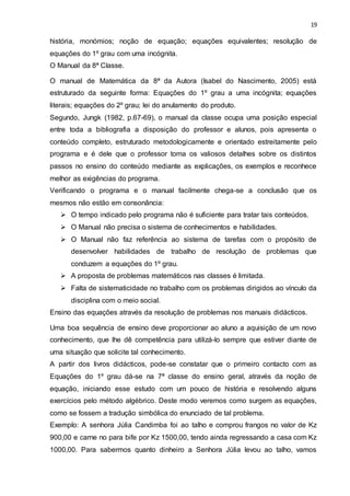 19
história, monómios; noção de equação; equações equivalentes; resolução de
equações do 1º grau com uma incógnita.
O Manual da 8ª Classe.
O manual de Matemática da 8ª da Autora (Isabel do Nascimento, 2005) está
estruturado da seguinte forma: Equações do 1º grau a uma incógnita; equações
literais; equações do 2º grau; lei do anulamento do produto.
Segundo, Jungk (1982, p.67-69), o manual da classe ocupa uma posição especial
entre toda a bibliografia a disposição do professor e alunos, pois apresenta o
conteúdo completo, estruturado metodologicamente e orientado estreitamente pelo
programa e é dele que o professor toma os valiosos detalhes sobre os distintos
passos no ensino do conteúdo mediante as explicações, os exemplos e reconhece
melhor as exigências do programa.
Verificando o programa e o manual facilmente chega-se a conclusão que os
mesmos não estão em consonância:
 O tempo indicado pelo programa não é suficiente para tratar tais conteúdos.
 O Manual não precisa o sistema de conhecimentos e habilidades.
 O Manual não faz referência ao sistema de tarefas com o propósito de
desenvolver habilidades de trabalho de resolução de problemas que
conduzem a equações do 1º grau.
 A proposta de problemas matemáticos nas classes é limitada.
 Falta de sistematicidade no trabalho com os problemas dirigidos ao vínculo da
disciplina com o meio social.
Ensino das equações através da resolução de problemas nos manuais didácticos.
Uma boa sequência de ensino deve proporcionar ao aluno a aquisição de um novo
conhecimento, que lhe dê competência para utilizá-lo sempre que estiver diante de
uma situação que solicite tal conhecimento.
A partir dos livros didácticos, pode-se constatar que o primeiro contacto com as
Equações do 1º grau dá-se na 7ª classe do ensino geral, através da noção de
equação, iniciando esse estudo com um pouco de história e resolvendo alguns
exercícios pelo método algébrico. Deste modo veremos como surgem as equações,
como se fossem a tradução simbólica do enunciado de tal problema.
Exemplo: A senhora Júlia Candimba foi ao talho e comprou frangos no valor de Kz
900,00 e carne no para bife por Kz 1500,00, tendo ainda regressando a casa com Kz
1000,00. Para sabermos quanto dinheiro a Senhora Júlia levou ao talho, vamos
 