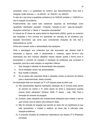 20
considerar como x a quantidade de dinheiro que desconhecemos. Esta será a
incógnita. Então teremos: x – kz 900,00 – kz 1500,00 = kz 1000,00.
O valor de x que torna a igualdade verdadeira é kz 3400,00; portanto x = 3400,00 é a
raiz ou solução do problema.
Posteriormente visa sobre tudo esclarecer aspectos de terminologia como
“igualdade,” identidade”, equação”, “incógnita”, “solução ou raiz”, “ grau da equação”,
equações numéricas” e “literal, e “ equações equivalentes”.
O manual da 8ª classe da autora Isabel do Nascimento (2005), quanto ao conteúdo
das equações o livro começa em apresentar um exemplo de um problema com
equação faccionária, que serve para compreender situações da vida real e
interpretando-as (p.29).
Critica aos manuais sobre a apresentação das equações.
Feita a abordagem aos conteúdos que são leccionado nas classes onde é
introduzido e diga-se, onde é desenvolvido o conteúdo, agora far-se-á uma
observação aos dois manuais utilizados nessas classes quanto a forma como é
apresentado o conceito de equação e resolução de problemas que conduzem à
equações, para tal o autor adoptou os seguintes critérios:
I. Que situação é utilizada na apresentação das equações,
II. Se as situações variam nas apresentações,
III. Que modelo é utilizado,
IV. Se os alunos são colocados frente a situações vividas no decorrer da história
para o desenvolvimento desse conceito,
Da observação feita aos manuais da 7ª e 8ª Classes pode-se inferir que:
a) São apresentadas algumas ilustrações, plantação de 31 árvores pelos alunos
do período da manha e 41 pelos alunos da tarde e, pergunta-se quantas
árvores foram plantadas? (Octávio, 2009; 7ª classe – pág. 108), Para a
formação do conceito de equação.
b) Contudo, estas situações são simplesmente ilustrações para mostrar o que se
quer ensinar pois os alunos não participam delas.
c) Não há variação de situação que permite ao aluno dar um significado ao que
está aprendendo, o modelo é estático, ao aluno não é colocada outra
situação-problemas.
d) A proposta (modelo) de problemas matemáticos nas classes (7ª e 8ªclasses)
é limitada.
 