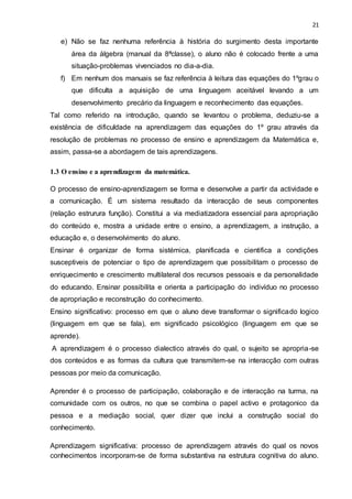 21
e) Não se faz nenhuma referência à história do surgimento desta importante
área da álgebra (manual da 8ªclasse), o aluno não é colocado frente a uma
situação-problemas vivenciados no dia-a-dia.
f) Em nenhum dos manuais se faz referência à leitura das equações do 1ºgrau o
que dificulta a aquisição de uma linguagem aceitável levando a um
desenvolvimento precário da linguagem e reconhecimento das equações.
Tal como referido na introdução, quando se levantou o problema, deduziu-se a
existência de dificuldade na aprendizagem das equações do 1º grau através da
resolução de problemas no processo de ensino e aprendizagem da Matemática e,
assim, passa-se a abordagem de tais aprendizagens.
1.3 O ensino e a aprendizagem da matemática.
O processo de ensino-aprendizagem se forma e desenvolve a partir da actividade e
a comunicação. É um sistema resultado da interacção de seus componentes
(relação estrurura função). Constitui a via mediatizadora essencial para apropriação
do conteúdo e, mostra a unidade entre o ensino, a aprendizagem, a instrução, a
educação e, o desenvolvimento do aluno.
Ensinar é organizar de forma sistémica, planificada e cientifica a condições
susceptiveis de potenciar o tipo de aprendizagem que possibilitam o processo de
enriquecimento e crescimento multilateral dos recursos pessoais e da personalidade
do educando. Ensinar possibilita e orienta a participação do indivíduo no processo
de apropriação e reconstrução do conhecimento.
Ensino significativo: processo em que o aluno deve transformar o significado logico
(linguagem em que se fala), em significado psicológico (linguagem em que se
aprende).
A aprendizagem é o processo dialectico através do qual, o sujeito se apropria-se
dos conteúdos e as formas da cultura que transmitem-se na interacção com outras
pessoas por meio da comunicação.
Aprender é o processo de participação, colaboração e de interacção na turma, na
comunidade com os outros, no que se combina o papel activo e protagonico da
pessoa e a mediação social, quer dizer que inclui a construção social do
conhecimento.
Aprendizagem significativa: processo de aprendizagem através do qual os novos
conhecimentos incorporam-se de forma substantiva na estrutura cognitiva do aluno.
 