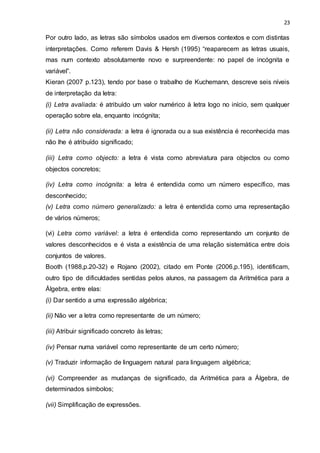 23
Por outro lado, as letras são símbolos usados em diversos contextos e com distintas
interpretações. Como referem Davis & Hersh (1995) “reaparecem as letras usuais,
mas num contexto absolutamente novo e surpreendente: no papel de incógnita e
variável”.
Kieran (2007 p.123), tendo por base o trabalho de Kuchemann, descreve seis níveis
de interpretação da letra:
(i) Letra avaliada: é atribuído um valor numérico à letra logo no início, sem qualquer
operação sobre ela, enquanto incógnita;
(ii) Letra não considerada: a letra é ignorada ou a sua existência é reconhecida mas
não lhe é atribuído significado;
(iii) Letra como objecto: a letra é vista como abreviatura para objectos ou como
objectos concretos;
(iv) Letra como incógnita: a letra é entendida como um número específico, mas
desconhecido;
(v) Letra como número generalizado: a letra é entendida como uma representação
de vários números;
(vi) Letra como variável: a letra é entendida como representando um conjunto de
valores desconhecidos e é vista a existência de uma relação sistemática entre dois
conjuntos de valores.
Booth (1988,p.20-32) e Rojano (2002), citado em Ponte (2006,p.195), identificam,
outro tipo de dificuldades sentidas pelos alunos, na passagem da Aritmética para a
Álgebra, entre elas:
(i) Dar sentido a uma expressão algébrica;
(ii) Não ver a letra como representante de um número;
(iii) Atribuir significado concreto às letras;
(iv) Pensar numa variável como representante de um certo número;
(v) Traduzir informação de linguagem natural para linguagem algébrica;
(vi) Compreender as mudanças de significado, da Aritmética para a Álgebra, de
determinados símbolos;
(vii) Simplificação de expressões.
 