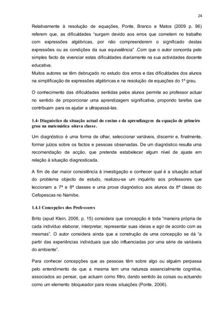 24
Relativamente à resolução de equações, Ponte, Branco e Matos (2009 p. 96)
referem que, as dificuldades “surgem devido aos erros que cometem no trabalho
com expressões algébricas, por não compreenderem o significado destas
expressões ou as condições da sua equivalência” .Com que o autor concorda pelo
simples facto de vivenciar estas dificuldades diariamente na sua actividades docente
educativa.
Muitos autores se têm debruçado no estudo dos erros e das dificuldades dos alunos
na simplificação de expressões algébricas e na resolução de equações do 1º grau.
O conhecimento das dificuldades sentidas pelos alunos permite ao professor actuar
no sentido de proporcionar uma aprendizagem significativa, propondo tarefas que
contribuam para os ajudar a ultrapassá-las.
1.4- Diagnóstico da situação actual do ensino e da aprendizagem da equação de primeiro
grau na matemática oitava classe.
Um diagnóstico é uma forma de olhar, seleccionar variáveis, discernir e, finalmente,
formar juízos sobre os factos e pessoas observadas. De um diagnóstico resulta uma
recomendação de acção, que pretende estabelecer algum nível de ajuste em
relação à situação diagnosticada.
A fim de dar maior consistência à investigação e conhecer qual é a situação actual
do problema objecto de estudo, realizou-se um inquérito aos professores que
leccionam a 7ª e 8ª classes e uma prova diagnóstico aos alunos da 8ª classe do
Cefopescas no Namibe.
1.4.1 Concepções dos Professores
Brito (apud Klein, 2006, p. 15) considera que concepção é toda “maneira própria de
cada indivíduo elaborar, interpretar, representar suas ideias e agir de acordo com as
mesmas”. O autor considera ainda que a construção de uma concepção se dá “a
partir das experiências individuais que são influenciadas por uma série de variáveis
do ambiente”.
Para conhecer concepções que as pessoas têm sobre algo ou alguém perpassa
pelo entendimento de que a mesma tem uma natureza essencialmente cognitiva,
associados ao pensar, que actuam como filtro, dando sentido às coisas ou actuando
como um elemento bloqueador para novas situações (Ponte, 2006).
 