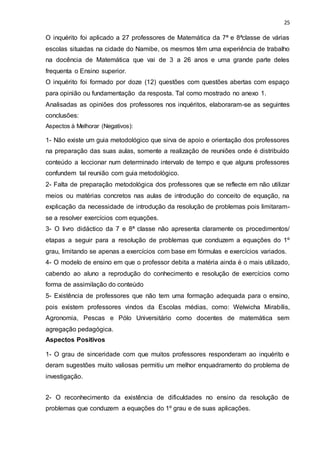 25
O inquérito foi aplicado a 27 professores de Matemática da 7ª e 8ªclasse de várias
escolas situadas na cidade do Namibe, os mesmos têm uma experiência de trabalho
na docência de Matemática que vai de 3 a 26 anos e uma grande parte deles
frequenta o Ensino superior.
O inquérito foi formado por doze (12) questões com questões abertas com espaço
para opinião ou fundamentação da resposta. Tal como mostrado no anexo 1.
Analisadas as opiniões dos professores nos inquéritos, elaboraram-se as seguintes
conclusões:
Aspectos à Melhorar (Negativos):
1- Não existe um guia metodológico que sirva de apoio e orientação dos professores
na preparação das suas aulas, somente a realização de reuniões onde é distribuído
conteúdo a leccionar num determinado intervalo de tempo e que alguns professores
confundem tal reunião com guia metodológico.
2- Falta de preparação metodológica dos professores que se reflecte em não utilizar
meios ou matérias concretos nas aulas de introdução do conceito de equação, na
explicação da necessidade de introdução da resolução de problemas pois limitaram-
se a resolver exercícios com equações.
3- O livro didáctico da 7 e 8ª classe não apresenta claramente os procedimentos/
etapas a seguir para a resolução de problemas que conduzem a equações do 1º
grau, limitando se apenas a exercícios com base em fórmulas e exercícios variados.
4- O modelo de ensino em que o professor debita a matéria ainda é o mais utilizado,
cabendo ao aluno a reprodução do conhecimento e resolução de exercícios como
forma de assimilação do conteúdo
5- Existência de professores que não tem uma formação adequada para o ensino,
pois existem professores vindos da Escolas médias, como: Welwicha Mirabílis,
Agronomia, Pescas e Pólo Universitário como docentes de matemática sem
agregação pedagógica.
Aspectos Positivos
1- O grau de sinceridade com que muitos professores responderam ao inquérito e
deram sugestões muito valiosas permitiu um melhor enquadramento do problema de
investigação.
2- O reconhecimento da existência de dificuldades no ensino da resolução de
problemas que conduzem a equações do 1º grau e de suas aplicações.
 