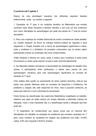 28
Conclusõesdo Capítulo I
Depois de uma abordagem exaustiva dos diferentes aspectos tratadas
anteriormente, pode – se concluir o seguinte:
1. Equações do 1º grau é um conteúdo temático da Matemática que envolve
conceitos base desta disciplina e também cálculos e, tem sido um dos conteúdos
com maior dificuldade de aprendizagem por parte dos alunos do 1º ciclo do ensino
secundário.
2. Para uma mudança do modelo tradicional de ensino considera-se neste trabalho;
um modelo baseado na teoria do enfoque histórico-cultural de Vygotsky e seus
seguidores J. Piaget, Ausubel com a teoria da aprendizagem significativa e outros,
onde o professor é o facilitador do processo, propiciando que os alunos sejam
participantes activos na construção dos seus conhecimentos.
3.Não obstante a reforma em curso, ainda é notório que o professor é parte activa
do processo e o aluno parte passiva na qual o autor discorda plenamente.
4. Os diferentes estudos reivindicam a necessidade de metodologia de trabalho mais
activas e participativas entre professores e alunos para passar de uma
aprendizagem mecânica para uma aprendizagem significativa do conceito de
equação do 1º grau.
5.Da análise feita quanto ao pensamento de vários autores descritos, nota-se que
existe uma grande diferença entre os conceitos de Exercícios e Problemas. No
problema a solução não está disponível de início, mas é possível construí-la, ao
passo que exercício é uma actividade de treinamento.
6.Das formas de classificação dos exercícios Matemáticos espelhados no trabalho,
notamos que cada um deles abarca um campo diferente e diferentes critérios de
utilização, mais, o mas importante não é a classificação senão a utilização que lhes
pode dar.
7. O diagnóstico de conhecimento aos alunos prova que os mesmos têm
dificuldades em trabalhar na resolução de problemas que envolvem equações do 1º
grau, como mostram os resultados em relação aos problemas com texto, 14,49%
certas, 2,9% sem resposta e 82,61% erradas.
 