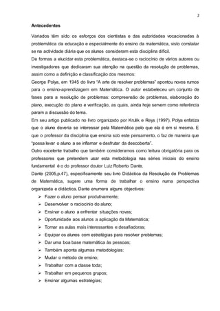 2
Antecedentes
Variados têm sido os esforços dos cientistas e das autoridades vocacionadas à
problemática da educação e especialmente do ensino da matemática, visto constatar
se na actividade diária que os alunos consideram esta disciplina difícil.
De formas a elucidar esta problemática, destaca-se o raciocínio de vários autores ou
investigadores que dedicaram sua atenção na questão da resolução de problemas,
assim como a definição e classificação dos mesmos:
George Polya, em 1945 do livro “A arte de resolver problemas” apontou novos rumos
para o ensino-aprendizagem em Matemática. O autor estabeleceu um conjunto de
fases para a resolução de problemas: compreensão de problemas, elaboração do
plano, execução do plano e verificação, as quais, ainda hoje servem como referência
param a discussão do tema.
Em seu artigo publicado no livro organizado por Krulik e Reys (1997), Polya enfatiza
que o aluno deveria se interessar pela Matemática pelo que ela é em si mesma. E
que o professor da disciplina que ensina sob este pensamento, o faz de maneira que
“possa levar o aluno a se inflamar e desfrutar da descoberta”.
Outro excelente trabalho que também consideramos como leitura obrigatória para os
professores que pretendem usar esta metodologia nas séries iniciais do ensino
fundamental é o do professor doutor Luiz Roberto Dante.
Dante (2005,p.47), especificamente seu livro Didáctica da Resolução de Problemas
de Matemática, sugere uma forma de trabalhar o ensino numa perspectiva
organizada e didáctica. Dante enumera alguns objectivos:
 Fazer o aluno pensar produtivamente;
 Desenvolver o raciocínio do aluno;
 Ensinar o aluno a enfrentar situações novas;
 Oportunidade aos alunos a aplicação da Matemática;
 Tornar as aulas mais interessantes e desafiadoras;
 Equipar os alunos com estratégias para resolver problemas;
 Dar uma boa base matemática às pessoas;
 Também aponta algumas metodologias:
 Mudar o método de ensino;
 Trabalhar com a classe toda;
 Trabalhar em pequenos grupos;
 Ensinar algumas estratégias;
 