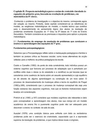 30
Capítulo II. Proposta metodológica para o ensino do conteúdo vinculado às
equações de primeiro grau, baseada na resolução de problemas, em
matemática na 8ª classe.
Conhecido o problema de Investigação e o objectivo do mesmo, corresponde agora
dar solução ao mesmo. Portanto, neste capítulo consideram-se as referências do
modelo, as exigências metodológicas do modelo, o modelo teórico que contribui
para o desenvolvimento do pensamento lógico dos alunos na resolução de
problemas envolvendo Equações do 1º Grau na 8ª classe do 1º ciclo do Ensino
Secundário. Também considera-se as premissas e requisitos para aplicar a proposta
metodológica.
2.1. Fundamentos do emprego da resolução de problemas que conduzem o
ensino e a aprendizagem das equações do 1º grau.
Fundamentos psicopedagógicos:
Sabemos que a Psicopedagogia reflete sobre a inadequação pedagógica e familiar e
também na postura crítica ao fracasso escolar, como novas alternativas de acção
voltadas para a melhoria da prática pedagógica da escola.
Castro e Carvalho (1992): do ponto de vista construtivista, todo indivíduo possui um
sistema cognitivo que funciona por processo de adaptação que é perturbado por
conflitos entre duas s ideias (a do estudante e a cientifica) ou por lacunas (que se
caracteriza como ausência de teoria sobre um assunto apresentado) e cujo equilíbrio
se dá através de alguma aprendizagem ou construção de um novo saber. O
processo de desencadeamento de mudanças utiliza a teoria do equilíbrio de Piaget
(1982,p.389), considerando que o processo de mudança conceptual não seja uma
função exclusiva dos aspectos cognitivos, mas que os factores motivacionais sejam
levados em consideração.
Pintrich el al. (1993, p.167) considera que modelos cognitivos são relevantes e úteis
para conceptualizar a aprendizagem dos alunos, mas sua crença em um modelo
académico de ensino frio e puramente cognitivo pode não ser adequado para
descrever o ensino no contexto de sala de aula.
Ausubel (1978): uma condição básica para enfrenta com êxito os verdadeiros
problemas pode ser o exercício da criatividade, capacidade que é a expressão
suprema da resolução de problemas, e que implica ideias novas e originais.
 