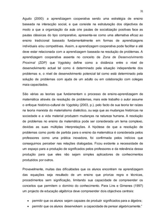 31
Agudo (2000): a aprendizagem cooperativa sendo uma estratégia de ensino
baseada na interacção social, e que consiste na estruturação dos objectivos de
modo a que a organização da aula crie pautas de socialização positivas face as
pautas clássicas do tipo comparativo, apresenta-se como uma alternativa eficaz ao
ensino tradicional baseado fundamentalmente em formas de aprendizagens
individuais e/ou competitivas. Assim, a aprendizagem cooperativa pode facilitar e até
deve estar relacionada com a aprendizagem baseada na resolução de problemas. A
aprendizagem cooperativa assenta no conceito de Zona de Desenvolvimento
Proximal (ZDP) que Vygotsky define como a distância entre o nível de
desenvolvimento actual tal como é determinado pela situação independente dos
problemas e, o nível de desenvolvimento potencial tal como está determinado pela
solução de problemas com ajuda de um adulto ou em colaboração com colegas
maia capacitados.
São várias as teorias que fundamentam o processo de ensino-aprendizagem de
matemática através da resolução de problemas, mais este trabalho o autor assume
o enfoque histórico-cultural de Vygotsky (2003, p.), pelo facto de sua teoria ter raízes
na teoria marxista do materialismo dialéctico, ou seja que as mudanças históricas na
sociedade e a vida material produzem mudanças na natureza humana. A resolução
de problemas no ensino da matemática pode ser considerada um tema complexo,
devidas as suas múltiplas interpretações. A hipótese de que a resolução de
problemas como ponto de partida para o ensino da matemática é considerada pelos
professores como uma prática inovadora, foi confirmada pelos indícios que
conseguimos perceber nas relações dialogadas. Ficou evidente a necessidade de
um espaço para a produção de significados pelos professores e da relevância dessa
produção para que eles não sejam simples aplicadores de conhecimentos
produzidos por outros.
Provavelmente, muitas das dificuldades que os alunos encontram na aprendizagem
das equações seja resultado de um ensino que prioriza regra e técnicas,
procedimentos sem significação, limitando sua capacidade de compreender os
conceitos que permitem o domínio do conhecimento. Para Lins e Gimenes (1997)
um projecto de educação algébrica deve compreender dois objectivos centrais:
 permitir que os alunos sejam capazes de produzir significados para a álgebra;
 permitir que os alunos desenvolvam a capacidade de pensar algebricamente.”
 