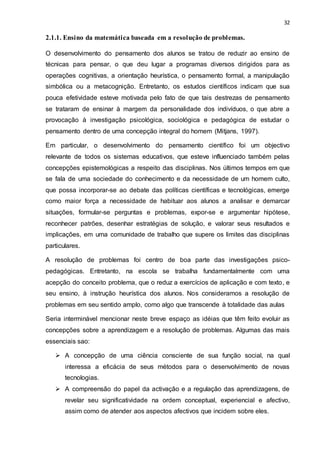 32
2.1.1. Ensino da matemática baseada em a resolução de problemas.
O desenvolvimento do pensamento dos alunos se tratou de reduzir ao ensino de
técnicas para pensar, o que deu lugar a programas diversos dirigidos para as
operações cognitivas, a orientação heurística, o pensamento formal, a manipulação
simbólica ou a metacognição. Entretanto, os estudos científicos indicam que sua
pouca efetividade esteve motivada pelo fato de que tais destrezas de pensamento
se trataram de ensinar à margem da personalidade dos indivíduos, o que abre a
provocação à investigação psicológica, sociológica e pedagógica de estudar o
pensamento dentro de uma concepção integral do homem (Mitjans, 1997).
Em particular, o desenvolvimento do pensamento científico foi um objectivo
relevante de todos os sistemas educativos, que esteve influenciado também pelas
concepções epistemológicas a respeito das disciplinas. Nos últimos tempos em que
se fala de uma sociedade do conhecimento e da necessidade de um homem culto,
que possa incorporar-se ao debate das políticas científicas e tecnológicas, emerge
como maior força a necessidade de habituar aos alunos a analisar e demarcar
situações, formular-se perguntas e problemas, expor-se e argumentar hipótese,
reconhecer patrões, desenhar estratégias de solução, e valorar seus resultados e
implicações, em uma comunidade de trabalho que supere os limites das disciplinas
particulares.
A resolução de problemas foi centro de boa parte das investigações psico-
pedagógicas. Entretanto, na escola se trabalha fundamentalmente com uma
acepção do conceito problema, que o reduz a exercícios de aplicação e com texto, e
seu ensino, à instrução heurística dos alunos. Nos consideramos a resolução de
problemas em seu sentido amplo, como algo que transcende à totalidade das aulas
Seria interminável mencionar neste breve espaço as idéias que têm feito evoluir as
concepções sobre a aprendizagem e a resolução de problemas. Algumas das mais
essenciais sao:
 A concepção de uma ciência consciente de sua função social, na qual
interessa a eficácia de seus métodos para o desenvolvimento de novas
tecnologias.
 A compreensão do papel da activação e a regulação das aprendizagens, de
revelar seu significatividade na ordem conceptual, experiencial e afectivo,
assim como de atender aos aspectos afectivos que incidem sobre eles.
 