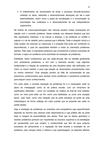 33
 O entendimento da necessidade de dirigir o processo docente-educativo
centrado no aluno, valorando o desenvolvimento alcançado por ele e suas
potencialidades, assim como o papel da socialização e a comunicação na
assimilação dos conteúdos e o desenvolvimento de sua independência
cognoscitiva.
No âmbito do ensino-aprendizagem das ciências existem muitas concepções em
relação com o conceito problema. Neste contexto nos interessa destacar que tem
três significados implícitos: o de colocar a alcançar, o de obstáculo ou conflito a
superar e o de ter sentido, para a pessoa que o enfrenta. Tanto a situação inicial e a
meta podem ser precisas ou imprecisas e a situação final pode ser conhecida ou
desconhecida, o qual dá capacidade também a incluir os chamados problemas
abertos. Pelo resto, é importante esclarecer que concebemos a própria actividade de
formular e expor um problema como actividade de resolução de problemas.
Entretanto, todos conhecemos que nas salas-de-aula não se trabalha geralmente
com verdadeiros problemas, e sim com o chamado escolar, “cujo objectivo
fundamental é a fixação de conteúdos de uma disciplina dada, são tipificados, em
maior ou menor medida, e para cuja solução se desenvolvem procedimentos mais
ou menos rotineiros”. Esta situação provém da falta de compreensão de que
adquirimos conhecimentos para resolver novos problemas e resolvemos problemas
para adquirir novos conhecimentos.
Por outra parte, o conceito resolução de problemas foi e é manipulado, tanto no
plano da investigação como no da prática escolar, com um sinnúmero de
significados diferentes – como um complexo de matéria ao final de uma unidade,
como um meio para obter um fim, como uma habilidade, ou como uma situação
típica”, quer dizer, como uma situação que se pode estruturar do ponto de vista
metodológico de forma análoga em cada ocasião que se presente nas aulas ou
partes destas.
Hoje a resolução de problemas se considera uma competência cuja especificidade
depende do domínio das ciências onde desenvolve-se e cuja análise não se pode
fazer à margem da personalidade dos alunos. Para que os alunos aprendam a
resolver problemas parecem ser importantes os recursos cognitivos e as estratégias
de pensamento com que contam, o conhecimento que têm de seus próprios
processos de pensamento e a regulação de este durante a resolução de um
problema, suas crenças sobre a ciência e sua aprendizagem, os aspectos afetivos
 