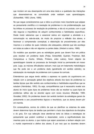 34
que incidem em seu desempenho em uma área dada e a qualidade das interações
que desenvolvem-se na comunidade onde realizam suas aprendizagens.
(Schoenfeld, 1992; Llivina, 1999).
No que segue consideraremos que a idéia ou princípio mais importante que subjaze
ao pensamento científico e à resolução de problemas é o da problematização, que
faz ênfase no processo de resolução de problemas, e não só no produto, com o qual
não nega-se a importância de adquirir conhecimentos e habilidades específicos.
Deste modo valoramos que o essencial radica em organizar a atividade e a
comunicação no sala-de-aula, de modo de propiciar a reflexão dos alunos, e
favorecer a compreensão conceptual, a elaboração de procedimentos por eles
mesmos e a análise de quais métodos são adequados, obtendo que isto aconteça
em todas as aulas e não em algumas ou partes delas. (Hiebert e outros, 1996).
Os modelos que apontam para as estratégias gerais que devem ficar em prática
para resolver um problema dado (Polya, Schoenfeld, Guzmán, Friedman, Bell,
Campistrous e Cacho, Sifredo, Pinheiro, entre outros), foram objecto de
aprendizagem durante os processos de formação inicial ou permanente em nosso
país. Logo, as maiores dificuldades radicam, mais que em tratamento metodológico
que lhe pode dar a um problema dado (geralmente em sentido estreito), na
estruturação da resolução de problemas com o passar do currículo.
Entendemos que segue tendo validez o expresso no quadro do cognitivismo em
relação com a percepção global dos objetivos através dos tipos de problemas ou
tarefas típicas que dão sentido aos conhecimentos e habilidades específicas que se
estudam (Hernández, 1993). Ou seja, compartilhamos que é necessário revelar aos
alunos do início quais tipos de problemas novos vão se resolver ou quais tipos de
problemas velhos vão se abordar agora com novos recursos (Rebollar, 1999;
González, 2002). Os problemas devem dar sentido também às estratégias gerais de
pensamento e aos procedimentos lógicos e heurísticos, que os alunos devem pôr
em marcha.
Em consequência, somos do critério de que ao planificar os sistemas de aulas
devem determinar tipos de tarefas que permitem o lucro dos objectivos da disciplina
e do grau. Em sua selecção deve atender-se tanto às idéias e estratégias de
pensamento que podem contribuir a desenvolver, como a significatividade das
mesmas para os alunos, o que implica que sejam acessíveis e tenham relação com
o mundo experiencial e afetivo dos alunos. É por isso que os docentes devem
 