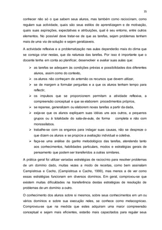 35
conhecer não só o que sabem seus alunos, mas também como raciocinam, como
regulam sua actividade, quais são seus estilos de aprendizagem e de motivação,
quais suas aspirações, expectativas e atribuições, qual é seu entorno, entre outros
elementos. No possível deve tratar-se de que as tarefas, sejam problemas tenham
mais de uma via de solução e sejam geralizaveis.
A actividade reflexiva e a problematização nas aulas dependerão mais do clima que
se consiga criar nestas, que da natureza das tarefas. Por isso é importante que o
docente tenha em conta ao planificar, desenvolver e avaliar suas aulas que:
 as tarefas se adequem às condições prévias e possibilidades dos diferentes
alunos, assim como do contexto,
 os alunos não conheçam de antemão os recursos que devem utilizar,
 se de margem a formular perguntas e a que os alunos tenham tempo para
reflectir,
 os impulsos que se proporcionem permitam a atividade reflexiva, a
compreensão conceptual e que se elaborem procedimentos próprios,
 se repense, generalizem ou elaborem novas tarefas a partir da dada,
 exija-se que os alunos expliquem suas idéias uns aos outros, a pequenos
grupos ou à totalidade do sala-de-aula, de forma completa e não com
monossílabos.
 trabalhe-se com os enganos para indagar suas causas, não se despreze o
que dizem os alunos e se propicie a avaliação individual e coletiva.
 faça-se uma análise do ganho metodológico das tarefas, atendendo tanto
aos conhecimentos, habilidades particulars, modos e estratégias gerais de
pensamento que podem ser transferidos a outras similares.
A prática geral foi utilizar variadas estratégias de raciocínio para resolver problemas
de um domínio dado, muitas vezes a modo de receitas, como bem assinalam
Campistrous e Cacho, (Campistrous e Cacho, 1999), mas menos a de ver como
essas estratégias funcionam em diversos domínios. Em geral, comprovou-se que
existem muitas dificuldades na transferência destas estratégias de resolução de
problemas de um domínio a outro.
O conhecimento dos alunos sobre si mesmos, sobre seus conhecimentos em um ou
vários domínios e sobre sua execução neles, se conhece como metacognicao.
Comprovou-se que na medida que estes adquiram uma maior compreensão
conceptual e sejam mais eficientes, estarão mais capacitados para regular seus
 
