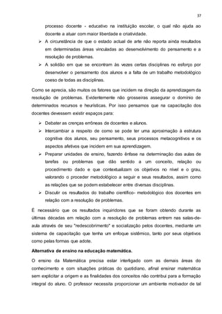 37
processo docente - educativo na instituição escolar, o qual não ajuda ao
docente a atuar com maior liberdade e criatividade.
 A circunstância de que o estado actual de arte não reporta ainda resultados
em determinadas áreas vinculadas ao desenvolvimento do pensamento e a
resolução de problemas.
 A solidão em que se encontram às vezes certas disciplinas no esforço por
desenvolver o pensamento dos alunos e a falta de um trabalho metodológico
coeso de todas as disciplinas.
Como se aprecia, são muitos os fatores que incidem na direção da aprendizagem da
resolução de problemas. Evidentemente não grosseiras assegurar o domínio de
determinados recursos e heurísticas. Por isso pensamos que na capacitação dos
docentes devessem existir espaços para:
 Debater as crenças errôneas de docentes e alunos.
 Intercambiar a respeito de como se pode ter uma aproximação à estrutura
cognitiva dos alunos, seu pensamento, seus processos metacognitivos e os
aspectos afetivos que incidem em sua aprendizagem.
 Preparar unidades de ensino, fazendo ênfase na determinação das aulas de
tarefas ou problemas que dão sentido a um conceito, relação ou
procedimento dado e que contextualizam os objetivos no nível e o grau,
valorando o proceder metodológico a seguir e seus resultados, assim como
as relações que se podem estabelecer entre diversas disciplinas.
 Discutir os resultados do trabalho científico- metodológico dos docentes em
relação com a resolução de problemas.
É necessário que os resultados inquiridores que se foram obtendo durante as
últimas décadas em relação com a resolução de problemas entrem nas salas-de-
aula através de seu "redescobrimento" e socialização pelos docentes, mediante um
sistema de capacitação que tenha um enfoque sistêmico, tanto por seus objetivos
como pelas formas que adote.
Alternativa de ensino na educação matemática.
O ensino da Matemática precisa estar interligado com as demais áreas do
conhecimento e com situações práticas do quotidiano, afinal ensinar matemática
sem explicitar a origem e as finalidades dos conceitos não contribui para a formação
integral do aluno. O professor necessita proporcionar um ambiente motivador de tal
 
