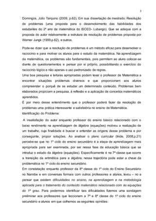 3
Domingos, Júlio Tarquino (2009, p.62), Em sua dissertação de mestrado: Resolução
de problemas (uma proposta para o desenvolvimento das habilidades dos
estudantes do 2º ano de matemática do ISCED- Lubango). Que se adequa com a
proposta do autor relativamente a estrutura de resolução de problemas proposta por
Werner Jungk (1999,p.62), e outros.
Pode-se dizer que a resolução de problemas é um método eficaz para desenvolver o
raciocínio e para motivar os alunos para o estudo da matemática. Na aprendizagem
da matemática, os problemas são fundamentais, pois permitem ao aluno colocar-se
diante de questionamentos e pensar por si próprio, possibilitando o exercício do
raciocínio lógico e não apenas o uso padronizado de regras.
Uma boa pesquisa e leituras apropriadas podem levar o professor de Matemática a
encontrar situações problemas diversos e que proporcionam aos alunos
compreender o porquê de se estudar um determinado conteúdo. Problemas bem
elaborados propiciam a pesquisa, à reflexão e a aplicação de conceitos matemáticos
aprendidos.
É por meio desse entendimento que o professor poderá fazer da resolução de
problemas uma prática interessante e satisfatória no ensino de Matemática.
Identificação do Problema:
A insatisfação do autor enquanto professor do ensino básico relacionado com o
baixo rendimento na aprendizagem de álgebra (equações) motivou a realização de
um trabalho, cuja finalidade é buscar e entender as origens desse problema e por
conseguinte, propor soluções. Ao analisar o plano curricular (Inide, 2008,p.21)
percebe-se que no 1º ciclo do ensino secundário é a etapa de aprendizagem mais
apropriada para ser examinada, por ser nessa fase da educação básica que se
introduz o estudo da álgebra (equações). Especificamente é na 7ª classe que ocorre
a transição da aritmética para a álgebra; nessa trajectória pode estar a chave da
problemática no 1º ciclo do ensino secundário.
Em constatação enquanto professor da 8ª classe do 1º ciclo do Ensino Secundário
no Namibe e em conversas formais com outros professores e alunos, levou – no a
pensar que existem dificuldades no ensino, na aprendizagem e na metodologia
aplicada para o tratamento do conteúdo matemático relacionado com às equações
do 1º grau. Para podermos identificar tais dificuldades fizemos uma sondagem
preliminar aos professores que leccionam a 7ª e 8ª classe do 1º ciclo do ensino
secundário e alunos em que colhemos as seguintes opiniões:
 