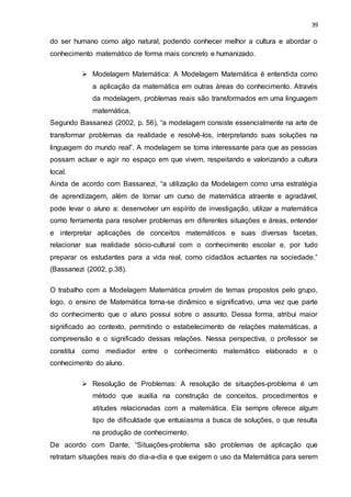 39
do ser humano como algo natural, podendo conhecer melhor a cultura e abordar o
conhecimento matemático de forma mais concreto e humanizado.
 Modelagem Matemática: A Modelagem Matemática é entendida como
a aplicação da matemática em outras áreas do conhecimento. Através
da modelagem, problemas reais são transformados em uma linguagem
matemática.
Segundo Bassanezi (2002, p. 56), “a modelagem consiste essencialmente na arte de
transformar problemas da realidade e resolvê-los, interpretando suas soluções na
linguagem do mundo real”. A modelagem se torna interessante para que as pessoas
possam actuar e agir no espaço em que vivem, respeitando e valorizando a cultura
local.
Ainda de acordo com Bassanezi, “a utilização da Modelagem como uma estratégia
de aprendizagem, além de tornar um curso de matemática atraente e agradável,
pode levar o aluno a: desenvolver um espírito de investigação, utilizar a matemática
como ferramenta para resolver problemas em diferentes situações e áreas, entender
e interpretar aplicações de conceitos matemáticos e suas diversas facetas,
relacionar sua realidade sócio-cultural com o conhecimento escolar e, por tudo
preparar os estudantes para a vida real, como cidadãos actuantes na sociedade.”
(Bassanezi (2002, p.38).
O trabalho com a Modelagem Matemática provém de temas propostos pelo grupo,
logo, o ensino de Matemática torna-se dinâmico e significativo, uma vez que parte
do conhecimento que o aluno possui sobre o assunto. Dessa forma, atribui maior
significado ao contexto, permitindo o estabelecimento de relações matemáticas, a
compreensão e o significado dessas relações. Nessa perspectiva, o professor se
constitui como mediador entre o conhecimento matemático elaborado e o
conhecimento do aluno.
 Resolução de Problemas: A resolução de situações-problema é um
método que auxilia na construção de conceitos, procedimentos e
atitudes relacionadas com a matemática. Ela sempre oferece algum
tipo de dificuldade que entusiasma a busca de soluções, o que resulta
na produção de conhecimento.
De acordo com Dante, “Situações-problema são problemas de aplicação que
retratam situações reais do dia-a-dia e que exigem o uso da Matemática para serem
 