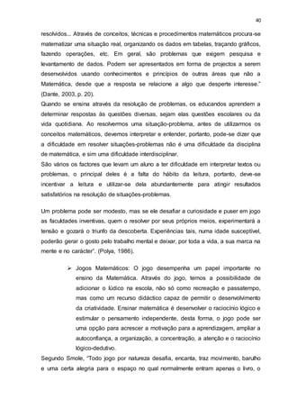 40
resolvidos... Através de conceitos, técnicas e procedimentos matemáticos procura-se
matematizar uma situação real, organizando os dados em tabelas, traçando gráficos,
fazendo operações, etc. Em geral, são problemas que exigem pesquisa e
levantamento de dados. Podem ser apresentados em forma de projectos a serem
desenvolvidos usando conhecimentos e princípios de outras áreas que não a
Matemática, desde que a resposta se relacione a algo que desperte interesse.”
(Dante, 2003, p. 20).
Quando se ensina através da resolução de problemas, os educandos aprendem a
determinar respostas às questões diversas, sejam elas questões escolares ou da
vida quotidiana. Ao resolvermos uma situação-problema, antes de utilizarmos os
conceitos matemáticos, devemos interpretar e entender, portanto, pode-se dizer que
a dificuldade em resolver situações-problemas não é uma dificuldade da disciplina
de matemática, e sim uma dificuldade interdisciplinar.
São vários os factores que levam um aluno a ter dificuldade em interpretar textos ou
problemas, o principal deles é a falta do hábito da leitura, portanto, deve-se
incentivar a leitura e utilizar-se dela abundantemente para atingir resultados
satisfatórios na resolução de situações-problemas.
Um problema pode ser modesto, mas se ele desafiar a curiosidade e puser em jogo
as faculdades inventivas, quem o resolver por seus próprios meios, experimentará a
tensão e gozará o triunfo da descoberta. Experiências tais, numa idade susceptível,
poderão gerar o gosto pelo trabalho mental e deixar, por toda a vida, a sua marca na
mente e no carácter”. (Polya, 1986).
 Jogos Matemáticos: O jogo desempenha um papel importante no
ensino da Matemática. Através do jogo, temos a possibilidade de
adicionar o lúdico na escola, não só como recreação e passatempo,
mas como um recurso didáctico capaz de permitir o desenvolvimento
da criatividade. Ensinar matemática é desenvolver o raciocínio lógico e
estimular o pensamento independente, desta forma, o jogo pode ser
uma opção para acrescer a motivação para a aprendizagem, ampliar a
autoconfiança, a organização, a concentração, a atenção e o raciocínio
lógico-dedutivo.
Segundo Smole, “Todo jogo por natureza desafia, encanta, traz movimento, barulho
e uma certa alegria para o espaço no qual normalmente entram apenas o livro, o
 