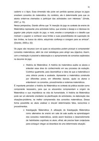 41
caderno e o lápis. Essa dimensão não pode ser perdida apenas porque os jogos
envolvem conceitos de matemática. Ao contrário, ela é determinante para que os
alunos sintam-se chamados a participar das actividades com interesse.” (Smole,
2007, p. 10).
Nessa perspectiva, Grando afirma que “A inserção do jogo no contexto de ensino de
Matemática representa uma actividade lúdica, que envolve o desejo e o interesse do
jogador pela própria acção do jogo, e mais, envolve a competição e o desafio que
motivam o jogador a conhecer seus limites e suas possibilidades de superação de
tais limites, na busca da vitória, adquirindo confiança e coragem para se arriscar”.
(Grando, 2000 p. 32)
Os jogos são recursos com os quais os educandos podem produzir e compreender
conceitos matemáticos, além de criar estratégias para atingir seu objectivo. Assim,
com a mediação é possível a elaboração e o apropriamento de conceitos explorados
no decorrer do jogo.
 História da Matemática: A história da matemática auxilia os alunos a
entender essa área do conhecimento em seu processo de evolução.
Contribui igualmente, para desmistificar a ideia de que a matemática é
uma ciência pronta e acabada. Apresentar a matemática construída
por diferentes povos, em diferentes épocas, ajuda os alunos a
entenderem os conceitos, procedimentos e sistemas matemáticos.
É importante perceber a história da Matemática no contexto da prática escolar como
componente necessário, para que os educandos compreendam a origem da
Matemática e sua importância na vida da humanidade. A história da Matemática
pode ser um elemento orientador na planificação de actividades, na elaboração das
situações-problema, na melhor compreensão dos conceitos matemáticos. Dessa
forma possibilita ao aluno analisar e discutir determinados fatos, raciocínios e
procedimentos.
 Investigação Matemática: A utilização de Investigação Matemática
como alternativa de ensino em sala de aula auxilia na aprendizagem
dos conceitos matemáticos, sendo assim favorece o desenvolvimento
de habilidades cognitivas no aluno, afinal, ele precisa fazer conjecturas
para conseguir chegar ao desenlace de uma determinada situação.
 