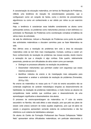 43
A caracterização da educação matemática, em termos de Resolução de Problemas,
reflecte uma tendência de reacção há caracterizações passadas, que a
configuravam como um conjunto de factos, como o domínio de procedimentos
algorítmicos ou como um conhecimento a ser obtido por rotina ou por exercício
mental.
Hoje, a tendência é caracterizar esse trabalho considerando os alunos como
participantes activos, os problemas como instrumentos precisos e bem definidos e a
actividade na Resolução de Problemas como coordenação complexa simultânea de
vários níveis de actividade.
de aula As referências, indicam a Resolução de Problemas como ponto de partida
das actividades matemáticas e discutem caminhos para se fazer Matemática na
sala.
Nos últimos anos a resolução de problemas tem sido a área da educação
matemática onde se tem feito mais investigações. Contudo, continua a existir um
fraco conhecimento da resolução de problemas nas nossas escolas, dando mesmo
a sensação de que a situação é algo confusa. Este quadro, relativamente
pessimista, prende-se com dificuldades de vária ordem como por exemplo:
 Distinguir os processos utilizados na resolução de problemas;
 Desenvolver instrumentos que permitam avaliar com segurança que esses
mesmos processos e;
 Identificar métodos de ensino e de investigação mais adequados para
desenvolver e analisar a actividade de resolução de problemas (Fernandes,
2010,p.135).
No ensino da matemática no nosso país no 1º ciclo do ensino secundário não se
contempla exigências de carácter metodológico dirigidas ao desenvolvimento de
habilidades na resolução de problemas matemáticos, e muito menos ao alcance de
competências neste sentido que contribua para o desenvolvimento de uma
aprendizagem significativa e desenvolvedora dos alunos.
O processo de ensino-aprendizagem da matemática no 1º ciclo do ensino
secundário no Namibe, não está alheio a esta situação, pois que pelo seu plano de
estudo (vide anexo) carecem de todas aquelas exigências, pois que tal plano de
estudo e programa apresentam somente sistema de conhecimentos e não faz
referência a um sistema de habilidades a alcançar.
Os alunos do Centro de Formação Profissional das Pescas Cefopescas ”Hélder
Neto” apresentam sérias dificuldades matemáticas, em particular relacionadas à
 
