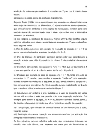 44
resolução de problema que conduzem à equações do 1ºgrau, que é objecto desse
estudo.
Concepções técnicas acerca da resolução de problemas.
Segundo Ponte (2004), com a aprendizagem das equações os alunos iniciam uma
nova etapa no seu estudo da Matemática. O aparecimento de novas expressões,
que envolvem novos símbolos e novas regras de manipulação, remetem para outro
nível de abstracção, representando, para o aluno, uma ruptura com a Matemática
“concreta” da Aritmética.
No que respeita à resolução de equações, Kieran (2007,p.112) identifica alguns
métodos utilizados pelos alunos, na resolução de equações do 1º grau, e classifica-
os da seguinte forma:
(i) Uso de factos numéricos, por exemplo, na resolução da equação 5 + n = 8 os
alunos usam conhecimentos anteriores da adição, 5 + 3 = 8;
(ii) Uso de técnicas de contagem, permitem compreender que, considerando a
equação anterior, para obter 8, e partindo do número 5, são contados três números
inteiros;
(iii) Cobertura, por exemplo, na equação 6 x = 2 x + 4, 4 tem que ser equivalente a 4
x, uma vez que 6 x = 2 x + 4 x. Sendo assim, se 4 x = 4, x é igual a 1;
(iv) Desfazer, por exemplo, no caso da equação 2 x + 4 = 18, tendo em conta as
operações do 1º membro, para resolver a equação, “desfaz-se” cada operação,
usando a ordem da direita para a esquerda, ou seja, temos primeiro a adição de 4,
logo começar-se-ia por subtrair 4 a 18, de seguida, surge a multiplicação por 2, pelo
que, o resultado obtido anteriormente seria dividido por 2;
(v) Substituição por tentativa e erro, substitui-se o valor da incógnita por vários
valores, até encontrar o valor que permita obter uma proposição verdadeira. Por
exemplo, para resolver a equação, 2 x + 5 = 13, testam-se diversos valores, como 2,
6 e depois 4, chegando à conclusão que só o 4 poderá ser solução da equação;
(vi) Transposição, que consiste em deslocar termos de um membro para o outro,
trocando o sinal;
(vii) Realização da mesma operação em ambos os membros, por aplicação dos
princípios de equivalência de equações.
Os três primeiros métodos referidos pelo autor são considerados informais, ao
contrário dos dois últimos, que requerem um maior grau de formalização. A
 