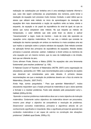45
realização de substituições por tentativa erro é uma estratégia bastante informal e
que, caso não sejam conhecidas as propriedades dos números, pode tornar a
resolução da equação num processo muito moroso. Contudo, o autor refere que os
alunos que utilizam este método no inicio da aprendizagem da resolução de
equações têm mais desenvolvida a noção de equilíbrio entre os lados, direito e
esquerdo, da equação e do papel da equivalência do sinal de igual, do que os
alunos que nunca adoptaram este método. No que respeita ao método de
transposição, o autor defende que este pode levar os alunos a aplicar
“mecanicamente” a regra: muda de membro - muda de sinal, não operando as
equações como objectos matemáticos. Por sua vez, o método que consiste na
realização da mesma operação em ambos os membros é o mais complexo uma vez
que implica a operação sobre a própria estrutura da equação. Este método consiste
na aplicação formal dos princípios de equivalência de equações. Através destes
princípios é possível, adicionar, subtrair, multiplicar e dividir ambos os membros de
uma equação por um mesmo número, que no caso da multiplicação e da divisão,
terá que ser diferente de zero.
Como afirmam Ponte, Branco e Matos (2009) “As equações são uma ferramenta
fundamental para resolver problemas” (p. 106).
O National Council of Teachers of Matematics (NCTM, 2007) como organização de
educadores, apresentou em 1980, suas recomendações para o programa de acções
que deveriam ser consideradas para esta década. A primeira dessas
recomendações era que a resolução de problemas deveria ser o foco do ensino da
Matemática, (Onuchic, 2007,79-97).
Ainda Hoje, somos perguntados “ Para que aprender Matemática?”, muitos
educadores respondem que a função principal da matemática é que o aluno aprenda
a formular e a resolver problemas. Facto este atestado pelo pesquisador Larry L.
Hatfield (2009,p.52-54).
“Aprender a resolver problemas matemáticos deve ser o maior objectivo da instrução
matemática. Certamente outros objectivos da matemática devem ser procurados,
mesmo para atingir o objectivo da competência e resolução de problemas.
Desenvolver conceitos matemáticos, princípios e algoritmos através de um
conhecimento significativo é importante. Mas o significado principal de aprender tais
conteúdos matemáticos é ser capaz de usá-los na construção das situações-
problemas”. (Hatfield apud Dante, 2009,p.15).
 