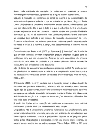46
Assim, pela relevância da resolução de problemas no processo de ensino-
aprendizagem de matemática, apresentar-se-á alguns estudos sobre o tema.
Estando a resolução de problemas no centro do ensino e da aprendizagem da
Matemática é importante salientar o que se entende por problema. Segundo Ponte
(2005) um problema é uma tarefa fechada com elevado desafio, sendo fechada por
nela ser “claramente dito o que é dado e o que é pedido”(pp. 7, 8) é um desafio
porque, segundo o autor “um problema comporta sempre um grau de dificuldade
apreciável” (p. 13). Já, de acordo com Pires (2001) um problema “é uma tarefa com
um objectivo bem definido e um método de resolução desconhecido” (p. 141).
Podemos então afirmar que estamos perante um problema quando sabemos quais
os dados a utilizar e o objectivo a atingir, mas desconhecemos o caminho para lá
chegar.
Concordamos com Ponte et al. (2003, p. 2) de que [...] “investigar” não é mais do
que procurar conhecer, procurar compreender, procurar encontrar soluções para os
problemas com que nos deparamos. Trata-se de uma capacidade de primeira
importância para todos os cidadãos e que deveria permear todo o trabalho da
escola, tanto dos professores como dos alunos.
Não há dúvida de que ensinar por resolução de problemas é difícil. As tarefas devem
ser planificadas ou seleccionadas a cada dia e a compreensão actual dos alunos e
as necessidades curriculares devem ser levadas em consideração (Van de Walle,
2009, p. 59).
D’Ambrosio, (1989, p.15-19) destaca que é bastante comum o aluno desistir de
solucionar um problema matemático, afirmando não ter aprendido como resolver
aquele tipo de questão ainda, quando ela não consegue reconhecer qual o algoritmo
ou processo de solução apropriado para aquele problema. Faltam aos alunos uma
flexibilidade de solução e a coragem de tentar soluções alternativas, diferentes das
propostas pelos professores.
A partir das ideias sobre resolução de problemas apresentadas pelos autores
consultados, pode-se inferir que se consolidou a visão de que:
Um problema não é simplesmente uma tarefa matemática, mas uma ferramenta para
pensar matematicamente, um meio para criar um ambiente de aprendizagem que
forme sujeitos autónomos, críticos e prepositivos, capazes de se perguntar pelos
factos, pelas interpretações e explicações, de ter seu próprio critério estando, ao
mesmo tempo, abertos aos de outras pessoas (Vila e Callejo, 2006, p. 10), com
 
