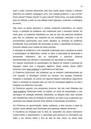 47
quem o autor concorda plenamente, pelo facto diante desse contexto o professor
determina seu trabalho pedagógico como uma situação-problema: o que ensinar?
Como ensinar? Porque ensinar? E quem ensinar? Desta forma, sua acção didáctica
deve ser definida a partir de uma reflexão sobre objectivos, conteúdos e estratégias
de ensino.
Hoje todos os alunos aprendem a resolver problemas matemáticos. Ao mesmo
tempo, a resolução de problemas vem contribuindo para o insucesso escolar. De
modo geral, os problemas trabalhados em sala de aula são exercícios repetitivos
para fixar os conteúdos que acabaram de ser estudados, motivando o uso de
procedimentos padronizados para serem utilizados na resolução de problemas
semelhantes. Essa actividade não desenvolve no aluno, a capacidade de transpor o
raciocínio utilizado para o estudo de outros assuntos.
A resolução de problemas é uma importante contribuição para o processo de ensino
e aprendizagem da Matemática, criando no aluno a capacidade de desenvolver o
pensamento matemático, não se restringindo a exercícios rotineiros
desinteressantes que valorizam o aprendizado por reprodução ou imitação.
Um aspecto fundamental na aprendizagem da Álgebra diz respeito à transição da
linguagem natural para a linguagem algébrica. Nesse sentido, Kieran (2007)
denomina como “word problems” e subdivide-os em três tipos:
(i) Problemas tradicionais: são problemas que se traduzem matematicamente por
uma equação. A abordagem consiste em escrever uma equação envolvendo
incógnitas e operações, de acordo com algumas relações matemáticas, seguindo-se
depois a resolução da equação onde, por meio de manipulação algébrica, se isola a
incógnita e se determina o seu valor;
(ii) Problemas segundo uma perspectiva funcional: não são muito diferentes dos
“word problems” tradicionais tendo, no entanto, um modo de apresentação e uma
abordagem de resolução diferentes. Geralmente, as relações entre duas variáveis
são estabelecidas antes da resolução do problema, de modo a que a expressão que
representa essa relação funcional torne explícita a interpretação do problema;
(iii) Problemas de generalização: nestes problemas, a letra assume o papel de
variável, sendo utilizada como ferramenta para expressar relações numéricas.
A importância da resolução está no facto de “possibilitar aos alunos mobilizarem
conhecimentos e desenvolverem a capacidade para gerenciar as informações que
estão a seu alcance dentro e fora da sala de aula. Assim, os alunos terão
 